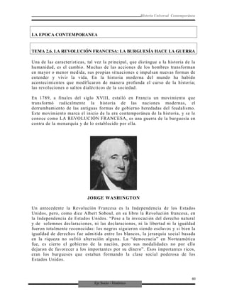 Eje Socio - Histórico
Historia Universal Contemporánea
LA EPOCA CONTEMPORANEA
TEMA 2.6. LA REVOLUCIÓN FRANCESA: LA BURGUESÍA HACE LA GUERRA
Una de las características, tal vez la principal, que distingue a la historia de la
humanidad, es el cambio. Muchas de las acciones de los hombres transforman
en mayor o menor medida, sus propias situaciones e impulsan nuevas formas de
entender y vivir la vida. En la historia moderna del mundo ha habido
acontecimientos que modificaron de manera profunda el curso de la historia;
las revoluciones o saltos dialécticos de la sociedad.
En 1789, a finales del siglo XVIII, estalló en Francia un movimiento que
transformó radicalmente la historia de las naciones modernas, el
derrumbamiento de las antiguas formas de gobierno heredadas del feudalismo.
Este movimiento marca el inicio de la era contemporánea de la historia, y se le
conoce como LA REVOLUCIÓN FRANCESA, es una guerra de la burguesía en
contra de la monarquía y de lo establecido por ella.
JORGE WASHINGTON
Un antecedente la Revolución Francesa es la Independencia de los Estados
Unidos, pero, como dice Albert Soboul, en su libro la Revolución francesa, en
la Independencia de Estados Unidos. “Pese a la invocación del derecho natural
y de solemnes declaraciones, ni las declaraciones, ni la libertad ni la igualdad
fueron totalmente reconocidas: los negros siguieron siendo esclavos y si bien la
igualdad de derechos fue admitida entre los blancos, la jerarquía social basada
en la riqueza no sufrió alteración alguna. La “democracia” en Norteamérica
fue, es cierto el gobierno de la nación, pero sus modalidades no por ello
dejaron de favorecer a los importantes por su dinero”. Esos importantes ricos,
eran los burgueses que estaban formando la clase social poderosa de los
Estados Unidos.
40
 