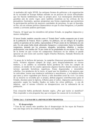 Eje Socio - Histórico
Historia Universal Contemporánea
A mediados del siglo XVIII, las antiguas formas de gobierno y de organización
de la sociedad en Europa habían entrado en un proceso de serias dificultades
que las hacían tambalearse bajo su propio peso. Las monarquías absolutistas
gozaban aún de cierto vigor, pero también resentían ya las críticas de los
pensadores ilustrados, quienes proponían una forma organizada que permitiera
la participación política de mayores cantidades de personas, lo que se buscaba,
en fin, era un sistema político democrático en que la clase burguesa y el pueblo
común y corriente pudiera participar.
Francia. Al igual que los miembros del primer Estado, no pagaban impuestos y
menos trabajaban.
El tercer Estado, también conocido como el “Estado llano” estaba compuesto por el resto
de la población de Francia. Ricos o pobres, los plebeyos, sin ser clérigos de la Iglesia
católica ni parientes de los nobles, representaban el 98 por ciento de los habitantes de este
país. En este grupo había desde adinerados banqueros y comerciantes hasta los humildes
campesinos, pasando por los artesanos, abogados, periodistas, albañiles y muchos
profesionistas, eran dueños del 74 por ciento de las propiedades de esa nación. Una idea
de la forma en que vivían los campesinos franceses en las aldeas se puede
apreciar en este texto del escritor inglés Charles Dickens, llamado Historia de
dos ciudades:
“A pesar de la belleza del paisaje, la campiña (francesa) presentaba un aspecto
triste. Veíanse algunos campos de trigo, pero desgraciadamente en escaso
número, y en cambio se extendían hasta perderse de vista los campos de
centeno, en medio de los cuales aparecían algunos huertos donde crecían en un
terreno agostado hortalizas raquíticas, frutas degeneradas y miserables
cebollas. Los productos de la tierra, al igual que los hombres y las mujeres que
la cultivaban, tenían una tendencia enfermiza a marchitarse, y se hubiera dicho
que unos y otros vegetaban por fuerza y sólo deseaban cesar de vivir. La causa
de su miseria se revelaba por sí propia, debían pagarse contribuciones para el
Estado, diezmos para la Iglesia, tributos para el señor, impuestos particulares y
generales según los bandos fijados en todos los sitios públicos, y era de
admirar que el mismo villorrio no desapareciese con la substancia de su
población.
Esta situación había perdurado durante siglos. ¿Por qué razón se modificó?
Para responder a esta pregunta hay que averiguar las causas de la revolución.
TEMA 2.6.1. CAUSAS DE LA REVOLUCIÓN FRANCESA
1. El desprestigio.
* Una de las causas más notables fue el desprestigio de los reyes de Francia
tras una larga serie de conflictos militares con Inglaterra.
41
 