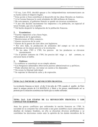 Eje Socio - Histórico
Historia Universal Contemporánea
* El rey, Luis XVI, decidió apoyar a los independentistas norteamericanos en
su lucha contra el Imperio Inglés.
* Esta acción si bien contribuyó al desarrollo de las ideas liberales en América.
* A la Corona francesa le costó alrededor de 600 millones de francos.
* De esta manera, el gobierno francés se quedó sin recursos económicos.
* Y por ello decidió incrementar los impuestos a la población, en especial al
tercer Estado, que era el pueblo.
* Tal hecho despertó la indignación de la población francesa.
2. Económicas:
* Fuertes impuestos a las clases bajas.
* Decadencia de la agricultura.
* Restricciones al libre comercio.
* Gastos excesivos de la corte.
* Gastos de la guerra de siete años con Inglaterra.
* Por otro lado, la producción de alimentos del campo se vio en serios
problemas en los meses previos a la revolución.
* En los años 1785 a 1789, los precios de los productos se elevaron
enormemente.
* En el primer semestre de 1789, los precios del trigo y del centeno, se
elevaron hasta el doble.
3. Políticas:
* La nobleza se constituyó en un simple adorno.
* Los burgueses adinerados obtuvieron puestos administrativos y políticos.
* Poder absoluto del rey, sin tomar en cuenta a los diputados.
* No existe la libertad individual.
* Se suprime la libertad de culto y de expresión.
TEMA 2.6.2. INICIO DE LA REVOLUCIÓN FRANCESA
La revolución francesa se inició el día 14 de julio de 1789, cuando el pueblo de París
atacó la antigua prisión de LA BASTILLA y liberó a los presos, manifestando así su
protesta por la situación económica tan fuerte que se estaba sufriendo.
TEMA 2.6.3. LAS ETAPAS DE LA REVOLUCIÓN FRANCESA Y LOS
CONFLICTOS EUROPEOS
Ante los graves conflictos que enfrentaba la nación francesa en 1789, la
sociedad en su conjunto fue convocada a una gran asamblea cuyos antecedentes
databan de tiempos feudales, en ella se discutían diversos problemas y se
ventilaban las decisiones reales ante la opinión de los demás miembros de la
42
 