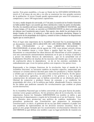 Eje Socio - Histórico
Historia Universal Contemporánea
nación. Esta gran asamblea, a la que se llamó de los ESTADOS GENERALES,
inició el 5 de mayo de ese año y en ella se reunieron los tres grandes sectores
de la población: el tercer Estado quedó representado por unos 610 artesanos y
campesinos y unos 100 negociantes capitalistas.
Un mes y medio después de convocada, el 17 de junio, la reunión de los Estados Generales
no había podido llegar a un acuerdo que diera satisfacción a todas las partes involucradas.
Por ello, los miembros del tercer Estado constituyeron una ASAMBLEA NACIONAL, que
al poco tiempo, el 9 de julio, se convirtió en CONSTITUYENTE (es decir con capacidad
de elaborar una Constitución para el país). Para agosto, ésta, abolió los privilegios de los
demás Estados (el clero y la nobleza) y acabó con la monarquía absolutista, dispuso la
confiscación de las propiedades de la Iglesia y sometió al clero a obedecer las disposiciones
legales que se crearon para él.
Pero el logro más importante de la Asamblea Nacional fue la promulgación de
un documento titulado DECLARACIÓN DE LOS DERECHOS DEL HOMBRE
Y DEL CIUDADANO y el lema: LIBERTAD, IGUALDAD Y
FRATERNIDAD, el primer día de agosto de 1789, cuyo primer artículo afirma
que “Los hombres nacen y viven libres e iguales bajo las leyes”. En este
documento se concentraban las ideas básicas del liberalismo al estilo europeo y
con una connotación eminentemente humanista en la que se incluye el derecho
a poseer los medios básicos de subsistencia, que en la actualidad son el
fundamento filosófico de muchas de las naciones del mundo que viven otro tipo
de explotación ahora la dependencia se da en las enormes cantidades de
endeudamiento que viven los países pobres con respecto a los países ricos.
Regresando a los tiempos franceses de la revolución, bajo el mando de la
Asamblea Nacional, se iniciaron cambios en muchos aspectos, empezando por
instaurar el sistema métrico decimal para todos los productos y bienes líquidos
y sólidos que se aplicó a la economía y a las ciencias de Francia. Se dio apoyo
a los empresarios agrícolas, se proscribió a los gremios y a las antiguas
corporaciones de artesanos que se habían convertido en un obstáculo para la
libertad de comerciar y producir bienes de consumo y se vendieron las
propiedades del clero y de la nobleza que había abandonado Francia, temerosa
de los daños que pudieran causarle los revolucionarios que estaban en plena
acción destructora.
En la Asamblea Nacional que se había convertido en una gran fuerza de poder,
existían varios grupos políticos. En los primeros años de la revolución, los más
importantes fueron los llamados GIRONDINOS (su nombre se debía a que
pertenecían al departamento o región de la Gironda en el sur de Francia) . Estos
eran liberales pero promovían una política de cambios moderados. Los
girondinos promovían una Constitución que propusiera la monarquía
constitucional ( es decir, el gobierno de un rey que debe compartir el poder con
una asamblea de representantes de los diversos sectores sociales). Esto no
gustó al otro grupo formado por los recalcitrantes revolucionarios liberales los
JACOBINOS (a qué debían este nombre a que su lugar preferido de reunión era
43
 