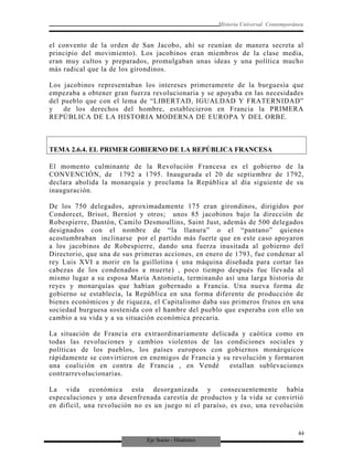 Eje Socio - Histórico
Historia Universal Contemporánea
el convento de la orden de San Jacobo, ahí se reunían de manera secreta al
principio del movimiento). Los jacobinos eran miembros de la clase media,
eran muy cultos y preparados, promulgaban unas ideas y una política mucho
más radical que la de los girondinos.
Los jacobinos representaban los intereses primeramente de la burguesía que
empezaba a obtener gran fuerza revolucionaria y se apoyaba en las necesidades
del pueblo que con el lema de “LIBERTAD, IGUALDAD Y FRATERNIDAD”
y de los derechos del hombre, establecieron en Francia la PRIMERA
REPÚBLICA DE LA HISTORIA MODERNA DE EUROPA Y DEL ORBE.
TEMA 2.6.4. EL PRIMER GOBIERNO DE LA REPÚBLICA FRANCESA
El momento culminante de la Revolución Francesa es el gobierno de la
CONVENCIÓN, de 1792 a 1795. Inaugurada el 20 de septiembre de 1792,
declara abolida la monarquía y proclama la República al día siguiente de su
inauguración.
De los 750 delegados, aproximadamente 175 eran girondinos, dirigidos por
Condorcet, Brisot, Berniot y otros; unos 85 jacobinos bajo la dirección de
Robespierre, Dantón, Camilo Desmoullins, Saint Just, además de 500 delegados
designados con el nombre de “la llanura” o el “pantano” quienes
acostumbraban inclinarse por el partido más fuerte que en este caso apoyaron
a los jacobinos de Robespierre, dando una fuerza inusitada al gobierno del
Directorio, que una de sus primeras acciones, en enero de 1793, fue condenar al
rey Luis XVI a morir en la guillotina ( una máquina diseñada para cortar las
cabezas de los condenados a muerte) , poco tiempo después fue llevada al
mismo lugar a su esposa María Antonieta, terminando así una larga historia de
reyes y monarquías que habían gobernado a Francia. Una nueva forma de
gobierno se establecía, la República en una forma diferente de producción de
bienes económicos y de riqueza, el Capitalismo daba sus primeros frutos en una
sociedad burguesa sostenida con el hambre del pueblo que esperaba con ello un
cambio a su vida y a su situación económica precaria.
La situación de Francia era extraordinariamente delicada y caótica como en
todas las revoluciones y cambios violentos de las condiciones sociales y
políticas de los pueblos, los países europeos con gobiernos monárquicos
rápidamente se convirtieron en enemigos de Francia y su revolución y formaron
una coalición en contra de Francia , en Vendè estallan sublevaciones
contrarrevolucionarias.
La vida económica esta desorganizada y consecuentemente había
especulaciones y una desenfrenada carestía de productos y la vida se convirtió
en difícil, una revolución no es un juego ni el paraíso, es eso, una revolución
44
 