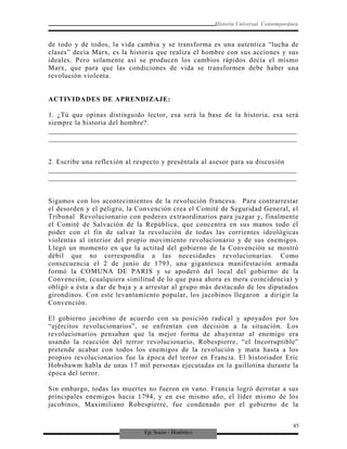 Eje Socio - Histórico
Historia Universal Contemporánea
de todo y de todos, la vida cambia y se transforma es una autentica “lucha de
clases” decía Marx, es la historia que realiza el hombre con sus acciones y sus
ideales. Pero solamente así se producen los cambios rápidos decía el mismo
Marx, que para que las condiciones de vida se transformen debe haber una
revolución violenta.
ACTIVIDADES DE APRENDIZAJE:
1. ¿Tú que opinas distinguido lector, esa será la base de la historia, esa será
siempre la historia del hombre?.
_________________________________________________________________________
_________________________________________________________________________
2. Escribe una reflexión al respecto y preséntala al asesor para su discusión
_________________________________________________________________________
_________________________________________________________________________
Sigamos con los acontecimientos de la revolución francesa. Para contrarrestar
el desorden y el peligro, la Convención crea el Comité de Seguridad General, el
Tribunal Revolucionario con poderes extraordinarios para juzgar y, finalmente
el Comité de Salvación de la República, que concentra en sus manos todo el
poder con el fin de salvar la revolución de todas las corrientes ideológicas
violentas al interior del propio movimiento revolucionario y de sus enemigos.
Llegó un momento en que la actitud del gobierno de la Convención se mostró
débil que no correspondía a las necesidades revolucionarias. Como
consecuencia el 2 de junio de 1793, una gigantesca manifestación armada
formó la COMUNA DE PARIS y se apoderó del local del gobierno de la
Convención, (cualquiera similitud de lo que pasa ahora es mera coincidencia) y
obligó a ésta a dar de baja y a arrestar al grupo más destacado de los diputados
girondinos. Con este levantamiento popular, los jacobinos llegaron a dirigir la
Convención.
El gobierno jacobino de acuerdo con su posición radical y apoyados por los
“ejércitos revolucionarios”, se enfrentan con decisión a la situación. Los
revolucionarios pensaban que la mejor forma de ahuyentar al enemigo era
usando la reacción del terror revolucionario, Robespierre, “el Incorruptible”
pretende acabar con todos los enemigos de la revolución y mata hasta a los
propios revolucionarios fue la época del terror en Francia. El historiador Eric
Hobsbawm habla de unas 17 mil personas ejecutadas en la guillotina durante la
época del terror.
Sin embargo, todas las muertes no fueron en vano. Francia logró derrotar a sus
principales enemigos hacia 1794, y en ese mismo año, el líder mismo de los
jacobinos, Maximiliano Robespierre, fue condenado por el gobierno de la
45
 
