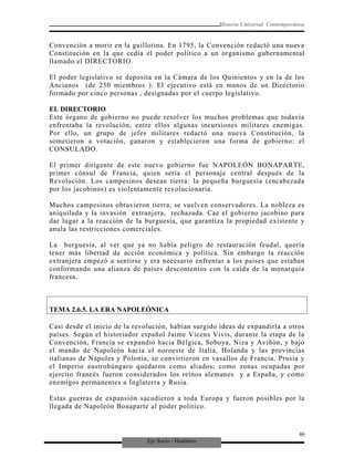 Eje Socio - Histórico
Historia Universal Contemporánea
Convención a morir en la guillotina. En 1795, la Convención redactó una nueva
Constitución en la que cedía el poder político a un organismo gubernamental
llamado el DIRECTORIO.
El poder legislativo se deposita en la Cámara de los Quinientos y en la de los
Ancianos (de 250 miembros ). El ejecutivo está en manos de un Directorio
formado por cinco personas , designadas por el cuerpo legislativo.
EL DIRECTORIO
Este órgano de gobierno no puede resolver los muchos problemas que todavía
enfrentaba la revolución, entre ellos algunas incursiones militares enemigas.
Por ello, un grupo de jefes militares redactó una nueva Constitución, la
sometieron a votación, ganaron y establecieron una forma de gobierno: el
CONSULADO.
El primer dirigente de este nuevo gobierno fue NAPOLEÓN BONAPARTE,
primer cónsul de Francia, quien sería el personaje central después de la
Revolución. Los campesinos desean tierra: la pequeña burguesía (encabezada
por los jacobinos) es violentamente revolucionaria.
Muchos campesinos obtuvieron tierra, se vuelven conservadores. La nobleza es
aniquilada y la invasión extranjera, rechazada. Cae el gobierno jacobino para
dar lugar a la reacción de la burguesía, que garantiza la propiedad existente y
anula las restricciones comerciales.
La burguesía, al ver que ya no había peligro de restauración feudal, quería
tener más libertad de acción económica y política. Sin embargo la reacción
extranjera empezó a sentirse y era necesario enfrentar a los países que estaban
conformando una alianza de países descontentos con la caída de la monarquía
francesa.
TEMA 2.6.5. LA ERA NAPOLEÓNICA
Casi desde el inicio de la revolución, habían surgido ideas de expandirla a otros
países. Según el historiador español Jaime Vicens Vivis, durante la etapa de la
Convención, Francia se expandió hacia Bélgica, Soboya, Niza y Aviñón, y bajo
el mando de Napoleón hacia el noroeste de Italia, Holanda y las provincias
italianas de Nápoles y Polonia, se convirtieron en vasallos de Francia. Prusia y
el Imperio austrohúngaro quedaron como aliados; como zonas ocupadas por
ejercito francés fueron considerados los reinos alemanes y a España, y como
enemigos permanentes a Inglaterra y Rusia.
Estas guerras de expansión sacudieron a toda Europa y fueron posibles por la
llegada de Napoleón Bonaparte al poder político.
46
 