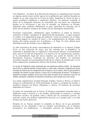Eje Socio - Histórico
Historia Universal Contemporánea
Con Napoleón , las ideas de la Revolución francesa se expandieron por Europa,
en algunas partes hasta recibió apoyo de la población que también deseaba un
cambio en su vida como fue en el caso de Italia. Napoleón al vencer un país o
región establecía repúblicas y gobiernos liberales. Su gobierno responde al
deseo de la burguesía francesa, de consolidar por una parte sus conquistas
hechas en la revolución y por otra al extender sus dominios en Europa.
Napoleón supo combinar hábilmente su gran capacidad de estratega con el
deseo de los pueblos europeos de acabar con las monarquías absolutistas.
Excelente organizador, rápidamente logra restablecer el orden en Francia,
centraliza el poder, reorganiza la administración hacendaría y logra restaurar
el crédito y la capacidad de pago del gobierno. Firma un contrato con el Papa,
el Estado pagará los sueldos al clero, y los nombramientos de obispos serán
hechos del común acuerdo por el gobierno y el Papa. El clero deberá jurar
fidelidad al jefe del Estado o sea a Napoleón.
La obra legislativa de mayor trascendencia de Napoleón es su famoso Código
Civil, es una colección de leyes, que fue iniciada por la República, es
terminada y aprobada bajo su vigilancia e intervención directa. La monumental
obra, que ha servido de inspiración a la mayoría de las legislaciones actuales,
es la consolidación legal del nuevo régimen que acaba de triunfar con la
Revolución Francesa. Confirma los derechos del hombre, la estructura
económica basada en la propiedad privada de los medios de producción y en la
libre competencia, fundamentos básicos del Sistema Capitalista.
La acción de Napoleón estaba dominada por una ambiciosa política militar de expansión
que lo lleva a intentar dominar Europa entera, y sobre todo a derrotar a Inglaterra la eterna
enemiga de Francia por la competencia de la riqueza y de la cultura. Para la gran hazaña la
estrategia fue formar un gran ejército e inicia con la confiscación de bienes y el bloqueo a
Inglaterra cerrando cualquier acceso por tierra tanto de parte de los franceses como de sus
aliados, afectando vitalmente la estructura económica y provocando una crisis social.
Las tropas napoléonicas invaden Portugal, España, Austria y Prusia, el imperio
alcanza su culminación en 1810 dominando el centro y occidente de Europa, y
establece alianzas con Rusia, Dinamarca y Suecia. 70 millones de personas
dependían de Francia.
El poder era mantenido por la fuerza. El bloqueo continental arruinaba tanto a
Inglaterra como a Francia y a sus aliados, paralizando el comercio y creando
trastornos sociales. Se perdían vidas y dinero por las constantes guerras. La
reacción contra esta política imperialista provocó en el propio país y en toda
Europa una fuerte oposición.
Después de su fracaso durante la campaña en Rusia, en la que pretendió
presionar al zar Alejandro I por no cumplir estrictamente con el bloqueo
económico; los hambrientos y diezmados ejércitos de Napoleón fueron
47
 