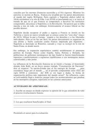 Eje Socio - Histórico
Historia Universal Contemporánea
vencidos por las enormes distancias recorridas y el frío riguroso. Mientras los
ejércitos se morían en Rusia, Francia era invadida por los países descontentos
al mando del inglés Welligton, París capituló y Napoleón abdicó (abril de
1814) retirándose a la isla de Elba. Luis XVIII es proclamado rey y se inicia el
tratado de paz en el que Francia se compromete a devolver los territorios
conquistados, desconoce a Napoleón y a la Revolución. Tal parecía que se daba
marcha a tras en todo, sin embargo, históricamente el avance liberal no fue
posible detener.
Napoleón decide recuperar el poder y regresa a Francia se instala en las
Tullerías e inicia un nuevo reinado que se conoce como los “cien días” (mayo
de 1815). Ofrece la paz a Europa, respeto a los derechos y a las libertades
individuales. Pero ya no fue tan fácil, los países descontentos se organizan en
una última y fuerte coalición contra Francia impulsada por Inglaterra .
Napoleón es derrotado en Waterloo, cansado y viejo se recluyó en la isla de
Santa Elena, en donde murió.
Sin embargo, la expansión napoleónica cambió notablemente el panorama
político de Europa. Países como España, Italia, Polonia y Holanda, las
poblaciones de gobiernos monárquicos de tipo feudal se fueron transformando
repentina o paulatinamente a regímenes republicanos o con monarquías menos
centralizadas y más justas.
La influencia de la Revolución francesa no se limitó a Europa, el historiador
alemán John Rohl, en un breve ensayo titulado “Construcción de Naciones”
dice al respecto: “la nación-Estado que al fin emergió de Europa ___para
extenderse luego por el mundo __ en el periodo comprendido entre fines del
siglo XVIII y comienzos del XIX es sin lugar a dudas, la forma de
organización política más importante del mundo actual”. Su influencia, como
se verá también llegó a América, porque todos los acontecimientos que pasaban
en las metrópolis europeas, repercutía en las colonias americanas.
ACTIVIDADES DE APRENDIZAJE:
1. Escribe un ensayo en donde expreses tu opinión de lo que entendiste de todo
el proceso revolucionario francés.
_________________________________________________________________________
_________________________________________________________________________
2. Los que resultaron beneficiados al final.
_________________________________________________________________________
_________________________________________________________________________
Preséntalo al asesor para la evaluación.
48
 