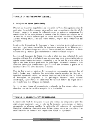 Eje Socio - Histórico
Historia Universal Contemporánea
TEMA 2.7. LA RESTAURACIÓN EUROPEA
El Congreso de Viena (1814-1815)
Después de la derrota napoleónica se reunieron en Viena los representantes de
casi todos los estados europeos para realizar una reorganización territorial de
Europa y repartir las zonas de influencia entre las potencias vencedoras. La
mayor parte de los embajadores se suman a las decisiones que adoptan en el
“Comité de los cinco” formado por las cuatro potencias vencedoras: Inglaterra,
Austria, Rusia y Prusia, a las que se une Francia, después de la restauración del
gobierno.
La dirección diplomática del Congreso la lleva el príncipe Metternich, ministro
austriaco , que intenta consolidar la hegemonía europea de los Habsburgo y
organizar al mismo tiempo una alianza internacional para combatir las ideas
nacionalistas y liberales que amenazaban el restaurado orden europeo.
La obra del Congreso de Viena respondía a algo más que voluntad de unos
cuantos políticos. Era el reflejo de una sociedad que en su composición interna
seguía siendo mayoritariamente campesina, y en la que la aristocracia y la
Iglesia aún eran sólidas posiciones de privilegio. Respondía también a una
corriente ideológica conservadora que se había ido formando a partir de la
revolución francesa como rechazo a la misma.
Uno de los primeros teóricos del pensamiento conservador europeo fue el
inglés Burke, que combatió los principios revolucionarios de libertad e
igualdad, oponiendo a ellos, los valores tradicionales de la religión, la familia,
la monarquía, la propiedad o los privilegios feudales. Estos valores
constituyen, según Burke, los elementos de un orden natural de origen divino
que la autoridad está obligada a defender.
Se ve en estas ideas el pensamiento retrógrado de los conservadores que
chocaban con las nuevas ideas surgidas de la revolución.
TEMA 2.8. LA REORDENACIÓN TERRITORIAL
La resolución final del Congreso recogió una fórmula de compromiso entre las
aspiraciones nacionales que, a raíz de la invasión napoleónica, se habían
despertado en algunos pueblos, la aplicación del principio de legitimidad
histórica y dinástica y las ambiciones de las grandes potencias vencedoras. Las
modificaciones de fronteras más importantes fueron las siguientes:
49
 
