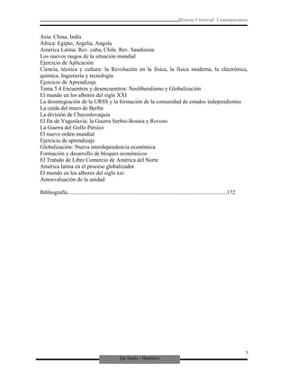 Eje Socio - Histórico
Historia Universal Contemporánea
Asia: China, India
África: Egipto, Argelia, Angola
América Latina: Rev. cuba, Chile. Rev. Sandinista
Los nuevos rasgos de la situación mundial
Ejercicio de Aplicación
Ciencia, técnica y cultura: la Revolución en la física, la física moderna, la electrónica,
química, Ingeniería y tecnología
Ejercicio de Aprendizaje
Tema 5.4 Encuentros y desencuentros: Neoliberalismo y Globalización
El mundo en los albores del siglo XXI
La desintegración de la URSS y la formación de la comunidad de estados independientes
La caída del muro de Berlín
La división de Checoslovaquia
El fin de Yugoslavia: la Guerra Serbio-Bosnia y Rovoso
La Guerra del Golfo Pérsico
El nuevo orden mundial
Ejercicio de aprendizaje
Globalización: Nueva interdependencia económica
Formación y desarrollo de bloques económicos
El Tratado de Libre Comercio de América del Norte
América latina en el proceso globalizador
El mundo en los albores del siglo xxi
Autoevaluación de la unidad
Bibliografía.................................................................................................................172
5
 