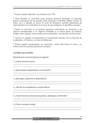 Eje Socio - Histórico
Historia Universal Contemporánea
* Francia queda reducida a sus fronteras de 1792.
* Gran Bretaña se consolida como primera potencia marítima, al controlar
puntos estratégicos de las grandes rutas oceánicas ( Gibraltar, Malta, Ceilán, El
Cabo, etc.) y además se anexa el reino de Hannover, posible plataforma de
intervención en el continente en el caso de que peligrase el equilibrio europeo.
* Rusia se convierte en la primera potencia continental, en territorio y en
ejército incorporando a su imperio Finlandia y la mayor parte de Polonia,
aunque éstas seguían conservando cierta autonomía y sus propias instituciones.
* Austria se aseguró la hegemonía en la península italiana con la anexión de
Lombardía, el Veneto y la costa de Dalmacia.
* Prusia amplió enormemente sus territorios, sobre todo hacia el oeste y se
colocó entre las grandes potencias europeas.
AUTOEVALUACIÓN:
Recuerda de la revolución francesa lo siguiente:
1. ¿Cuáles fueron las causas?
_________________________________________________________________________
_________________________________________________________________________
2. ¿Qué principios fundamentaron a la revolución?
_________________________________________________________________________
_________________________________________________________________________
3. ¿Qué etapas y gobiernos se desarrollaron?
_________________________________________________________________________
_________________________________________________________________________
4. ¿ Qué fue la era napoleónica: acciones bélicas?
_________________________________________________________________________
_________________________________________________________________________
5. ¿Cuáles fueron las consecuencias políticas, ideológicas y territoriales?
_________________________________________________________________________
_________________________________________________________________________
6. ¿Cómo se restauró Europa?
_________________________________________________________________________
_________________________________________________________________________
50
 