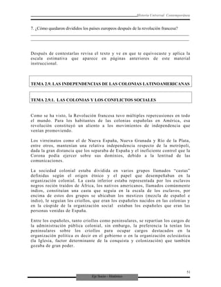Eje Socio - Histórico
Historia Universal Contemporánea
7. ¿Cómo quedaron divididos los países europeos después de la revolución francesa?
_________________________________________________________________________
_________________________________________________________________________
Después de contestarlas revisa el texto y ve en que te equivocaste y aplica la
escala estimativa que aparece en páginas anteriores de este material
instruccional.
TEMA 2.9. LAS INDEPENDENCIAS DE LAS COLONIAS LATINOAMERICANAS
TEMA 2.9.1. LAS COLONIAS Y LOS CONFLICTOS SOCIALES
Como se ha visto, la Revolución francesa tuvo múltiples repercusiones en todo
el mundo. Para los habitantes de las colonias españolas en América, esa
revolución constituyó un aliento a los movimientos de independencia que
venían promoviendo.
Los virreinatos como el de Nueva España, Nueva Granada y Río de la Plata,
entre otros, mantenían una relativa independencia respecto de la metrópoli,
dada la gran distancia que los separaba de España y el ineficiente control que la
Corona podía ejercer sobre sus dominios, debido a la lentitud de las
comunicaciones.
La sociedad colonial estaba dividida en varios grupos llamados “castas”
definidas según el origen étnico y el papel que desempeñaban en la
organización colonial. La casta inferior estaba representada por los esclavos
negros recién traídos de África, los nativos americanos, llamados comúnmente
indios, constituían una casta que seguía en la escala de los esclavos, por
encima de estos dos grupos se ubicaban los mestizos (mezcla de español e
indio), le seguían los criollos, que eran los españoles nacidos en las colonias y
en la cúspide de la organización social estaban los españoles que eran las
personas venidas de España.
Entre los españoles, tanto criollos como peninsulares, se repartían los cargos de
la administración pública colonial, sin embargo, la preferencia la tenían los
peninsulares sobre los criollos para ocupar cargos destacados en la
organización política es decir en el gobierno o en la organización eclesiástica
(la Iglesia, factor determinante de la conquista y colonización) que también
gozaba de gran poder.
51
 