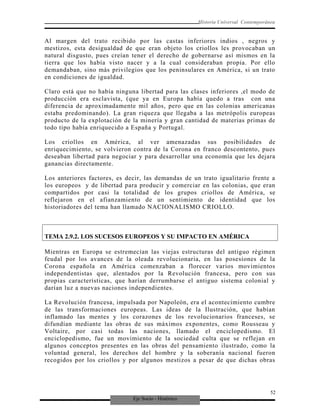 Eje Socio - Histórico
Historia Universal Contemporánea
Al margen del trato recibido por las castas inferiores indios , negros y
mestizos, esta desigualdad de que eran objeto los criollos les provocaban un
natural disgusto, pues creían tener el derecho de gobernarse así mismos en la
tierra que los había visto nacer y a la cual consideraban propia. Por ello
demandaban, sino más privilegios que los peninsulares en América, si un trato
en condiciones de igualdad.
Claro está que no había ninguna libertad para las clases inferiores ,el modo de
producción era esclavista, (que ya en Europa había quedo a tras con una
diferencia de aproximadamente mil años, pero que en las colonias americanas
estaba predominando). La gran riqueza que llegaba a las metrópolis europeas
producto de la explotación de la minería y gran cantidad de materias primas de
todo tipo había enriquecido a España y Portugal.
Los criollos en América, al ver amenazadas sus posibilidades de
enriquecimiento, se volvieron contra de la Corona en franco descontento, pues
deseaban libertad para negociar y para desarrollar una economía que les dejara
ganancias directamente.
Los anteriores factores, es decir, las demandas de un trato igualitario frente a
los europeos y de libertad para producir y comerciar en las colonias, que eran
compartidos por casi la totalidad de los grupos criollos de América, se
reflejaron en el afianzamiento de un sentimiento de identidad que los
historiadores del tema han llamado NACIONALISMO CRIOLLO.
TEMA 2.9.2. LOS SUCESOS EUROPEOS Y SU IMPACTO EN AMÉRICA
Mientras en Europa se estremecían las viejas estructuras del antiguo régimen
feudal por los avances de la oleada revolucionaria, en las posesiones de la
Corona española en América comenzaban a florecer varios movimientos
independentistas que, alentados por la Revolución francesa, pero con sus
propias características, que harían derrumbarse el antiguo sistema colonial y
darían luz a nuevas naciones independientes.
La Revolución francesa, impulsada por Napoleón, era el acontecimiento cumbre
de las transformaciones europeas. Las ideas de la Ilustración, que habían
inflamado las mentes y los corazones de los revolucionarios franceses, se
difundían mediante las obras de sus máximos exponentes, como Rousseau y
Voltaire, por casi todas las naciones, llamado el enciclopedismo. El
enciclopedismo, fue un movimiento de la sociedad culta que se reflejan en
algunos conceptos presentes en las obras del pensamiento ilustrado, como la
voluntad general, los derechos del hombre y la soberanía nacional fueron
recogidos por los criollos y por algunos mestizos a pesar de que dichas obras
52
 