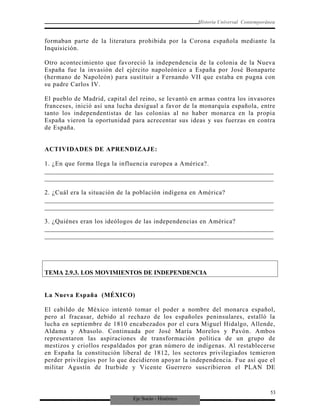 Eje Socio - Histórico
Historia Universal Contemporánea
formaban parte de la literatura prohibida por la Corona española mediante la
Inquisición.
Otro acontecimiento que favoreció la independencia de la colonia de la Nueva
España fue la invasión del ejército napoleónico a España por José Bonaparte
(hermano de Napoleón) para sustituir a Fernando VII que estaba en pugna con
su padre Carlos IV.
El pueblo de Madrid, capital del reino, se levantó en armas contra los invasores
franceses, inició así una lucha desigual a favor de la monarquía española, entre
tanto los independentistas de las colonias al no haber monarca en la propia
España vieron la oportunidad para acrecentar sus ideas y sus fuerzas en contra
de España.
ACTIVIDADES DE APRENDIZAJE:
1. ¿En que forma llega la influencia europea a América?.
_________________________________________________________________________
_________________________________________________________________________
2. ¿Cuál era la situación de la población indígena en América?
_________________________________________________________________________
_________________________________________________________________________
3. ¿Quiénes eran los ideólogos de las independencias en América?
_________________________________________________________________________
_________________________________________________________________________
TEMA 2.9.3. LOS MOVIMIENTOS DE INDEPENDENCIA
La Nueva España (MÉXICO)
El cabildo de México intentó tomar el poder a nombre del monarca español,
pero al fracasar, debido al rechazo de los españoles peninsulares, estalló la
lucha en septiembre de 1810 encabezados por el cura Miguel Hidalgo, Allende,
Aldama y Abasolo. Continuada por José María Morelos y Pavón. Ambos
representaron las aspiraciones de transformación política de un grupo de
mestizos y criollos respaldados por gran número de indígenas. Al restablecerse
en España la constitución liberal de 1812, los sectores privilegiados temieron
perder privilegios por lo que decidieron apoyar la independencia. Fue así que el
militar Agustín de Iturbide y Vicente Guerrero suscribieron el PLAN DE
53
 
