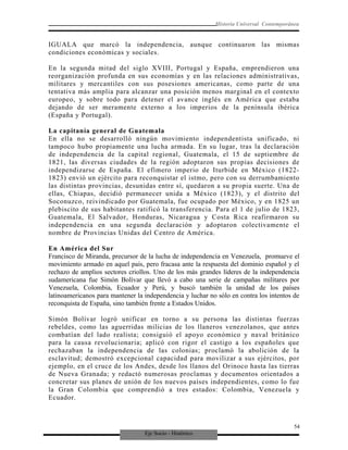 Eje Socio - Histórico
Historia Universal Contemporánea
IGUALA que marcó la independencia, aunque continuaron las mismas
condiciones económicas y sociales.
En la segunda mitad del siglo XVIII, Portugal y España, emprendieron una
reorganización profunda en sus economías y en las relaciones administrativas,
militares y mercantiles con sus posesiones americanas, como parte de una
tentativa más amplia para alcanzar una posición menos marginal en el contexto
europeo, y sobre todo para detener el avance inglés en América que estaba
dejando de ser meramente externo a los imperios de la península ibérica
(España y Portugal).
La capitanía general de Guatemala
En ella no se desarrolló ningún movimiento independentista unificado, ni
tampoco hubo propiamente una lucha armada. En su lugar, tras la declaración
de independencia de la capital regional, Guatemala, el 15 de septiembre de
1821, las diversas ciudades de la región adoptaron sus propias decisiones de
independizarse de España. El efímero imperio de Iturbide en México (1822-
1823) envió un ejército para reconquistar el istmo, pero con su derrumbamiento
las distintas provincias, desunidas entre sí, quedaron a su propia suerte. Una de
ellas, Chiapas, decidió permanecer unida a México (1823), y el distrito del
Soconuzco, reivindicado por Guatemala, fue ocupado por México, y en 1825 un
plebiscito de sus habitantes ratificó la transferencia. Para el 1 de julio de 1823,
Guatemala, El Salvador, Honduras, Nicaragua y Costa Rica reafirmaron su
independencia en una segunda declaración y adoptaron colectivamente el
nombre de Provincias Unidas del Centro de América.
En América del Sur
Francisco de Miranda, precursor de la lucha de independencia en Venezuela, promueve el
movimiento armado en aquel país, pero fracasa ante la respuesta del dominio español y el
rechazo de amplios sectores criollos. Uno de los más grandes líderes de la independencia
sudamericana fue Simón Bolívar que llevó a cabo una serie de campañas militares por
Venezuela, Colombia, Ecuador y Perú, y buscó también la unidad de los países
latinoamericanos para mantener la independencia y luchar no sólo en contra los intentos de
reconquista de España, sino también frente a Estados Unidos.
Simón Bolívar logró unificar en torno a su persona las distintas fuerzas
rebeldes, como las aguerridas milicias de los llaneros venezolanos, que antes
combatían del lado realista; consiguió el apoyo económico y naval británico
para la causa revolucionaria; aplicó con rigor el castigo a los españoles que
rechazaban la independencia de las colonias; proclamó la abolición de la
esclavitud; demostró excepcional capacidad para movilizar a sus ejércitos, por
ejemplo, en el cruce de los Andes, desde los llanos del Orinoco hasta las tierras
de Nueva Granada; y redactó numerosas proclamas y documentos orientados a
concretar sus planes de unión de los nuevos países independientes, como lo fue
la Gran Colombia que comprendió a tres estados: Colombia, Venezuela y
Ecuador.
54
 