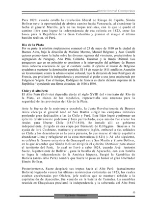 Eje Socio - Histórico
Historia Universal Contemporánea
Para 1820, cuando estalla la revolución liberal de Riesgo de España, Simón
Bolívar tuvo la oportunidad de abrirse camino hacia Venezuela, al abandonar la
lucha el general Murillo, jefe de las tropas realistas, con lo que le quedó el
camino libre para lograr la independencia de esa colonia en 1823, crear las
bases para la República de la Gran Colombia y planear el ataque al último
bastión realista, el Perú.
Río de la Plata
Por su parte la rebelión rioplatenense comenzó el 25 de mayo de 1810 en la ciudad de
Buenos Aires, bajo la dirección de Mariano Moreno, Manuel Belgrano y Juan Castelli
quienes promovieron la lucha sobre las diversas regiones del virreinato, produciéndose la
segregación de Paraguay, Alto Perú, Córdoba. Tucumán y la Banda Oriental. Los
paraguayos que en un principio se opusieron a la intervención del gobierno de Buenos
Aires cobraron conciencia de que al combatir contra el ejército al mando de Belgrano
ayudaban a mantener la dominación española. El 14 de mayo de 1811 estalló en Asunción
un levantamiento contra la administración colonial, bajo la dirección de José Rodríguez de
Francia, que proclamó la independencia y encomendó el poder a una junta encabezada por
Fulgencio Yegrós. Con el tiempo, Rodríguez de Francia es electo dictador supremo de la
República “ ejerciendo una férrea dictadura de 1816 a 1840.
Chile y el Alto Perú
El Alto Perú (Bolivia) dependía desde el siglo XVIII del virreinato del Río de
la Plata, en manos de los españoles, representaba una amenaza para la
seguridad de las provincias del Río de la Plata.
Ante la fuerza de la resistencia española, la Junta Revolucionaria de Buenos
Aires encarga al general José de San Martín dirigir las campañas militares
poniendo gran dedicación a las de Chile y Perú. Este líder logró conformar un
ejército relativamente poderoso y bien pertrechado, cuya misión fue cruzar los
Andes para liberar Chile (1817-1818). Se instaló allí un gobierno
independiente, dirigido en esa etapa por Bernardo de O,Higgins. Gracias a la
ayuda de lord Cochrane, marinero y aventurero inglés, embarcó a sus soldados
en Chile y los desembarcó en la costa peruana, lo que mueve al virrey español a
abandonar Lima y refugiarse en la zona montañosa (1821) ). Al año siguiente,
se celebra la famosa entrevista de Guayaquil entre San Martín y Simón Bolívar,
en la que acuerdan que Simón Bolívar dirigiría el ejército libertador para atacar
el territorio del Perú, lo cual se llevó a cabo 1824, cuando José Antonio
Sucre, lugarteniente de Bolívar , gana la batalla de Ayacucho, con esta batalla
se logra la independencia de la América hispana. Surgió la República de
Bolivia (antes Alto Perú) nombre que Sucre le puso en honor al gran libertador
Simón Bolívar.
Posteriormente, Sucre desplazó sus tropas hacia el Alto Perú (actualmente
Bolivia) logrando vencer las últimas resistencias coloniales en 1825, los cuales
estaban encabezadas por Olañeta, jefe realista que se mantuvo rebelde a la
capitulación de Ayacucho, fue vencido en la batalla de Tumulsa. La asamblea
reunida en Chuquisaca proclamó la independencia y la soberanía del Alto Perú
55
 