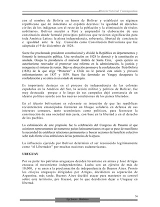 Eje Socio - Histórico
Historia Universal Contemporánea
con el nombre de Bolivia en honor de Bolívar y estableció un régimen
republicano que de inmediato se expiden decretos: la igualdad de derechos
civiles de los indígenas con el resto de la población y la eliminación de títulos
nobiliarios. Bolívar marchó a Perú y emprendió la elaboración de una
constitución donde formuló principios políticos que tuvieron significación para
toda América Latina: la plena independencia, soberanía, libertad de conciencia
e igualdad ante la ley. Conocida como Constitución Bolivariana que fue
adoptada el 9 de diciembre de 1826.
Sucre fue proclamado presidente constitucional y dividió la República en departamentos y
fomentó la instrucción pública. Una revolución en 1828 lo derrocó y la constitución es
anulada. Ocupa la presidencia el mariscal Andrés de Santa Cruz, quien ejerció un
autoritarismo renovador al promover una reforma en la administración, la justicia y
reorganiza el sistema de rentas. Bajo su dirección promueve la confederación Perú-Bolivia
(1836) de la que erige “Protector” a Chile no le pareció esta unión y provocó
enfrentamientos en 1837 y 1839. Sucre fue derrotado en Yangay desaparece la
confederación y se entra en un estado de anarquía.
Es importante destacar en el proceso de independencia de las colonias
españolas en la América del Sur, la acción militar y política de Bolívar, fue
muy destacada porque a lo largo de sus campañas dejó constancia de un
ideario político acorde con las nuevas condiciones de los países liberados.
En el ideario bolivariano es relevante su intención de que las repúblicas
recientemente emancipadas formaran un bloque solidario en defensa de sus
intereses comunes, tanto económicos como políticos, para favorecer la
construcción de una sociedad más justa, con base en la libertad y en el derecho
de los pueblos.
La culminación de este propósito fue la celebración del Congreso de Panamá al que
asistieron representantes de numeroso países latinoamericanos en que se puso de manifiesto
la necesidad de establecer relaciones permanentes y buscar acciones de beneficio colectivo
sobe todo frente a las ambiciones de las potencias de la época.
La influencia ejercida por Bolívar determinó el ser reconocido legítimamente
como “el Libertador” por muchas naciones sudamericanas.
URUGUAY
Por su parte los patriotas uruguayos deciden levantarse en armas y José Artigas
encausa el movimiento independentista. Lucha con un ejército de más de
10,000, y se unen a la proclamación de independencia de Buenos Aires. Pronto
los crioyos uruguayos dirigiodos por Artigas, decidieron su separación de
Argentina. más tarde, Buenos Aires decidió atacar para mantener su control
sobre este territorio, pro fracasó, por lo que decidieron dejar a Uruguay en
libertad.
56
 