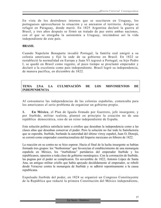 Eje Socio - Histórico
Historia Universal Contemporánea
En vista de los desórdenes internos que se suscitaron en Uruguay, los
portugueses aprovecharon la situación y se anexaron el territorio. Artigas se
refugió en Paraguay, donde murió. En 1825 Argentina declaró la guerra al
Brasil, y tres años después se firmó un tratado de paz entre ambas naciones,
con el que se otorgaba la autonomía a Uruguay, iniciándose así la vida
independiente de este país.
BRASIL
Cuando Napoleón Bonaparte invadió Portugal, la familia real emigró a su
colonia americana y fijó la sede de su gobierno en Brasil. En 1822 se
restableció la normalidad en Europa y Juan VI regresó a Portugal, su hijo Pedro
I, se quedó en Brasil como regente, al poco tiempo se proclamó emperador y
declaró a la excolonia como país independiente. Brasil logró su independencia,
de manera pacífica, en diciembre de 1822.
TEMA 2.9.4. LA CULMINACIÓN DE LOS MOVIMIENTOS DE
INDEPENDENCIA
Al consumarse las independencias de las colonias españolas, comenzaba para
los americanos el serio problema de organizar un gobierno propio.
1. En México, el Plan de Iguala firmado por Guerrero, jefe insurgente, y
por Iturbide, militar realista, planteó en principio la creación no de una
república democrática, sino de un reino independiente de España.
Esta solución política satisfacía tanto a criollos que deseaban la independencia como a las
clases altas que deseaban conservar el poder. Pero la solución no fue todo lo Satisfactoria
que se esperaba. Iturbide, burlando la autoridad del último virrey español, Juan O, Donojú,
se coronó como emperador constitucionalista del Imperio mexicano en febrero de 1822.
La reacción en su contra no se hizo esperar. Hacia el final de la lucha insurgente se habían
formado tres grupos: los “borbonistas” que favorecían el establecimiento de una monarquía
española en México, los “iturbidistas” partidarios del emperador Iturbide y los
republicanos, opuestos a toda clase de gobierno monárquico. Con la coronación de Iturbide,
las pugnas por el poder se complicaron. En noviembre de 1822, Antonio López de Santa
Ana, un antiguo militar criollo que había apoyado decididamente al emperador, se rebeló
desde Veracruz contra la monarquía de Iturbide y se adhirió repentinamente a la causa
republicana.
Expulsado Iturbide del poder, en 1824 se organizó un Congreso Constituyente
de la República que redactó la primera Constitución del México independiente,
57
 