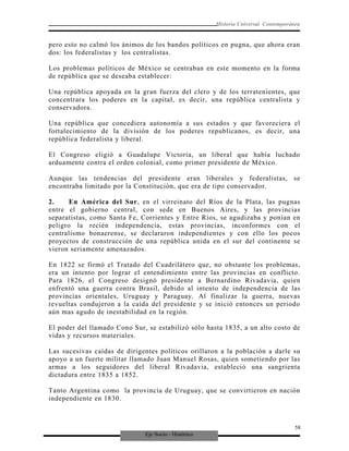 Eje Socio - Histórico
Historia Universal Contemporánea
pero esto no calmó los ánimos de los bandos políticos en pugna, que ahora eran
dos: los federalistas y los centralistas.
Los problemas políticos de México se centraban en este momento en la forma
de república que se deseaba establecer:
Una república apoyada en la gran fuerza del clero y de los terratenientes, que
concentrara los poderes en la capital, es decir, una república centralista y
conservadora.
Una república que concediera autonomía a sus estados y que favoreciera el
fortalecimiento de la división de los poderes republicanos, es decir, una
república federalista y liberal.
El Congreso eligió a Guadalupe Victoria, un liberal que había luchado
arduamente contra el orden colonial, como primer presidente de México.
Aunque las tendencias del presidente eran liberales y federalistas, se
encontraba limitado por la Constitución, que era de tipo conservador.
2. En América del Sur, en el virreinato del Ríos de la Plata, las pugnas
entre el gobierno central, con sede en Buenos Aires, y las provincias
separatistas, como Santa Fe, Corrientes y Entre Ríos, se agudizaba y ponían en
peligro la recién independencia, estas provincias, inconformes con el
centralismo bonaerense, se declararon independientes y con ello los pocos
proyectos de construcción de una república unida en el sur del continente se
vieron seriamente amenazados.
En 1822 se firmó el Tratado del Cuadrilátero que, no obstante los problemas,
era un intento por lograr el entendimiento entre las provincias en conflicto.
Para 1826, el Congreso designó presidente a Bernardino Rivadavia, quien
enfrentó una guerra contra Brasil, debido al intento de independencia de las
provincias orientales, Uruguay y Paraguay. Al finalizar la guerra, nuevas
revueltas condujeron a la caída del presidente y se inició entonces un periodo
aún mas agudo de inestabilidad en la región.
El poder del llamado Cono Sur, se estabilizó sólo hasta 1835, a un alto costo de
vidas y recursos materiales.
Las sucesivas caídas de dirigentes políticos orillaron a la población a darle su
apoyo a un fuerte militar llamado Juan Manuel Rosas, quien sometiendo por las
armas a los seguidores del liberal Rivadavia, estableció una sangrienta
dictadura entre 1835 a 1852.
Tanto Argentina como la provincia de Uruguay, que se convirtieron en nación
independiente en 1830.
58
 