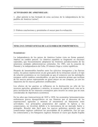 Eje Socio - Histórico
Historia Universal Contemporánea
ACTIVIDADES DE APRENDIZAJE:
1. ¿Qué opinión te has formado de estas acciones de la independencia de los
pueblos de América Latina?.
_________________________________________________________________________
_________________________________________________________________________
2. Elabora conclusiones y preséntalas al asesor para la evaluación.
_________________________________________________________________________
_________________________________________________________________________
TEMA 2.9.5. CONSECUENCIAS DE LAS GUERRAS DE INDEPENDENCIA
Económicas:
La independencia de los países de América Latina vista en forma general,
implicó un cambio parcial. La América española se fragmentó en naciones
separadas, que frecuentemente adoptaron las fronteras jurisdiccionales de las
anteriores unidades administrativas coloniales. En 1903, con la creación de
Panamá y la independencia de Cuba. El número llega a veinte repúblicas.
Después de innumerables batallas entre los ejércitos insurgentes y las fuerzas
reales, los países mantuvieron en pie gran parte de la estructura social y el tipo
de relación económica se vio trastocada ya que el comercio con las metrópolis
europeas sufrió cambios considerables, ya que las materias primas que recibían
de los nuevos países representaba un gasto mayor en sus compras, ya con los
impuestos de los nuevos gobiernos establecidos.
Los efectos de las guerras se reflejaron en la destrucción no sólo de los
recursos agrícolas, ganaderos y mineros, la escasez de capital local, sino en la
poca inclinación de los intereses extranjeros para invertir en zonas que no eran
consideradas de importancia económica.
En los años que transcurrieron de 1825 a 1850, las economías latinoamericanas
enfrentaron graves desequilibrios en sus finanzas por el descenso de las
exportaciones agrícolas y mineras al encontrarse en bancarrota estas
actividades. Los principales propietarios del capital, la Iglesia y los
comerciantes, no invertían debido a la inexistencia de un mercado fuerte y
protegido. Resultó más fácil para los nuevos gobiernos permitir que los
comerciantes ingleses cubriesen las necesidades de la población. Fue así que
los comerciantes y los banqueros ingleses llenaron el vacío que dejaba España
59
 