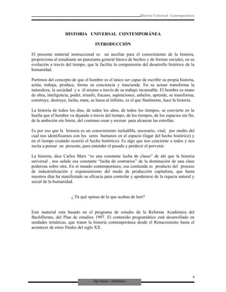 Eje Socio - Histórico
Historia Universal Contemporánea
HISTORIA UNIVERSAL CONTEMPORÁNEA
INTRODUCCIÓN
El presente material instruccional es un auxiliar para el conocimiento de la historia,
proporciona al estudiante un panorama general básico de hechos y de formas sociales, en su
evolución a través del tiempo, que le facilite la comprensión del desarrollo histórico de la
humanidad.
Partimos del concepto de que el hombre es el único ser capaz de escribir su propia historia,
actúa, trabaja, produce, forma su conciencia y trasciende. En su actuar transforma la
naturaleza, la sociedad y a él mismo a través de su trabajo incansable. El hombre es mano
de obra, inteligencia, poder, triunfo, fracaso, aspiraciones, anhelos, aprende, se transforma,
construye, destruye, lucha, mata, se lanza al infinito, es el que finalmente, hace la historia.
La historia de todos los días, de todos los años, de todos los tiempos, se convierte en la
huella que el hombre va dejando a través del tiempo, de los tiempos, de los espacios sin fin,
de la ambición sin límite, del continuo crear y recrear para alcanzar las estrellas.
Es por eso que la historia es un conocimiento ineludible, necesario, vital; por medio del
cual nos identificamos con los seres humanos en el espacio (lugar del hecho histórico) y
en el tiempo (cuándo ocurrió el hecho histórico). Es algo que nos concierne a todos y nos
incita a pensar en presente, para entender el pasado y predecir el porvenir.
La historia, dice Carlos Marx “es una constante lucha de clases” de ahí que la historia
universal , nos señale esa constante “lucha de contrarios” de la dominación de una clase
poderosa sobre otra. En el mundo contemporáneo, esa contienda es producto del proceso
de industrialización y expansionismo del modo de producción capitalista, que hasta
nuestros días ha manifestado su eficacia para controlar y apoderarse de la riqueza natural y
social de la humanidad.
¿ Tú qué opinas de lo que acabas de leer?
Este material esta basado en el programa de estudio de la Reforma Académica del
Bachillerato, del Plan de estudios 1997. El contenido programático está desarrollado en
unidades temáticas, que tratan la historia contemporánea desde el Renacimiento hasta el
acontecer de estos finales del siglo XX.
6
 