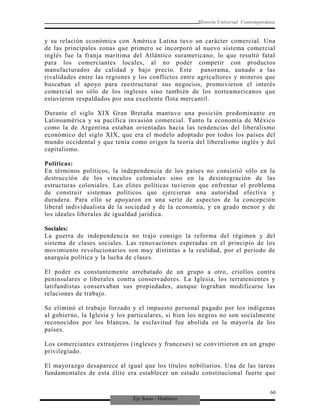 Eje Socio - Histórico
Historia Universal Contemporánea
y su relación económica con América Latina tuvo un carácter comercial. Una
de las principales zonas que primero se incorporó al nuevo sistema comercial
inglés fue la franja marítima del Atlántico suramericano, lo que resultó fatal
para los comerciantes locales, al no poder competir con productos
manufacturados de calidad y bajo precio. Este panorama, aunado a las
rivalidades entre las regiones y los conflictos entre agricultores y mineros que
buscaban el apoyo para reestructurar sus negocios, promovieron el interés
comercial no sólo de los ingleses sino también de los norteamericanos que
estuvieron respaldados por una excelente flota mercantil.
Durante el siglo XIX Gran Bretaña mantuvo una posición predominante en
Latinoamérica y su pacífica invasión comercial. Tanto la economía de México
como la de Argentina estaban orientadas hacia las tendencias del liberalismo
económico del siglo XIX, que era el modelo adoptado por todos los países del
mundo occidental y que tenía como origen la teoría del liberalismo inglés y del
capitalismo.
Políticas:
En términos políticos, la independencia de los países no consistió sólo en la
destrucción de los vínculos coloniales sino en la desintegración de las
estructuras coloniales. Las elites políticas tuvieron que enfrentar el problema
de construir sistemas políticos que ejercieran una autoridad efectiva y
duradera. Para ello se apoyaron en una serie de aspectos de la concepción
liberal individualista de la sociedad y de la economía, y en grado menor y de
los ideales liberales de igualdad jurídica.
Sociales:
La guerra de independencia no trajo consigo la reforma del régimen y del
sistema de clases sociales. Las renovaciones esperadas en el principio de los
movimiento revolucionarios son muy distintas a la realidad, por el periodo de
anarquía política y la lucha de clases.
El poder es constantemente arrebatado de un grupo a otro, criollos contra
peninsulares o liberales contra conservadores. La Iglesia, los terratenientes y
latifundistas conservaban sus propiedades, aunque lograban modificarse las
relaciones de trabajo.
Se eliminó el trabajo forzado y el impuesto personal pagado por los indígenas
al gobierno, la Iglesia y los particulares, si bien los negros no son socialmente
reconocidos por los blancos, la esclavitud fue abolida en la mayoría de los
países.
Los comerciantes extranjeros (ingleses y franceses) se convirtieron en un grupo
privilegiado.
El mayorazgo desaparece al igual que los títulos nobiliarios. Una de las tareas
fundamentales de esta élite era establecer un estado constitucional fuerte que
60
 