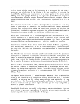 Eje Socio - Histórico
Historia Universal Contemporánea
tuviera como misión sacar de la bancarrota a la economía de los países,
controlar los privilegios de la Iglesia y de los caudillos, y enfrentar la
inestabilidad política que caracterizaba a la mayor parte de los países entre
1824 y 1850. Por ejemplo Bolívar y sus seguidores planteaban que los países
latinoamericanos deberían adoptar modelos constitucionales europeos como la
monarquía constitucional británica y las constituciones napoleónicas de 1799 y
1802.
Las constituciones basadas en el modelo napoleónico tuvieron una vida muy
corta al prevalecer la tendencia del constitucionalismo liberal moderado
europeo, base intelectual de todos los líderes que luchaban por derribar las
instituciones económicas, políticas y sociales que habían heredado de España e
implantar otras nuevas acordes con las formas políticas europeas.
Estas ideas contrastaban con la realidad imperante en Latinoamérica en 1840,
cuando prevalecía en la mayoría de los países la presencia de los caudillos, que
representaban poderosos bienes económicos regionales, cuya fuerza se apoyaba
en una red de intereses basadas en grupos y ejércitos pagados por aquellos.
Los clásicos caudillos de esa época fueron Juan Manuel de Rosas (Argentina),
José Antonio Páez (Venezuela), el del Dr. Francia (Paraguay) y Antonio López
de Santa Ana (México), que gobernaban estos países como si fueran grandes
haciendas.
La debilidad de las nuevas naciones quedó demostrada cuando las potencias
extranjeras no respetaron su integridad territorial ni soberanía. Por ejemplo, en
1833, se produjo la ocupación británica en las islas Malvinas. Un poco más
tarde, para 1846-47 los Estados Unidos invadieron México cuya consecuencia
fue la anexión de extensos territorios mexicanos (más de la mitad de México).
Francia se hizo presente entre 1860 y 1870 al promover la intervención militar
en México y apoyar el imperio de Maximiliano de Habsburgo. Por su parte,
España que había conservado sólo Cuba y Puerto Rico como colonias, intentó
recuperar los antiguos territorios en el continente, entre 1860 y 1870, al atacar
Chile y Perú.
La segunda mitad del siglo XIX representó para América Latina un periodo de
esfuerzo por reestructurar su economía y adquirir una presencia en el mercado
mundial, la mayoría de los países emprendieron una expansión en sus
exportaciones y las diversas áreas de la región cambiaron su forma de entrar al
mercado internacional que desde aquel entonces ya era muy competido y
motivo de grandes controversias.
Establecida la división territorial en los nuevos países americanos, éstos se
convirtieron en grandes exportadores de materias primas, cuya demanda era
numerosa por los países industrializados de Europa.
61
 