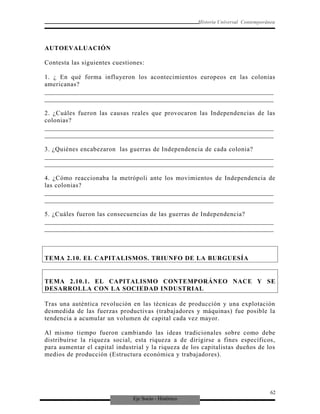 Eje Socio - Histórico
Historia Universal Contemporánea
AUTOEVALUACIÓN
Contesta las siguientes cuestiones:
1. ¿ En qué forma influyeron los acontecimientos europeos en las colonias
americanas?
_________________________________________________________________________
_________________________________________________________________________
2. ¿Cuáles fueron las causas reales que provocaron las Independencias de las
colonias?
_________________________________________________________________________
_________________________________________________________________________
3. ¿Quiénes encabezaron las guerras de Independencia de cada colonia?
_________________________________________________________________________
_________________________________________________________________________
4. ¿Cómo reaccionaba la metrópoli ante los movimientos de Independencia de
las colonias?
_________________________________________________________________________
_________________________________________________________________________
5. ¿Cuáles fueron las consecuencias de las guerras de Independencia?
_________________________________________________________________________
_________________________________________________________________________
TEMA 2.10. EL CAPITALISMOS. TRIUNFO DE LA BURGUESÍA
TEMA 2.10.1. EL CAPITALISMO CONTEMPORÁNEO NACE Y SE
DESARROLLA CON LA SOCIEDAD INDUSTRIAL
Tras una auténtica revolución en las técnicas de producción y una explotación
desmedida de las fuerzas productivas (trabajadores y máquinas) fue posible la
tendencia a acumular un volumen de capital cada vez mayor.
Al mismo tiempo fueron cambiando las ideas tradicionales sobre como debe
distribuirse la riqueza social, esta riqueza a de dirigirse a fines específicos,
para aumentar el capital industrial y la riqueza de los capitalistas dueños de los
medios de producción (Estructura económica y trabajadores).
62
 