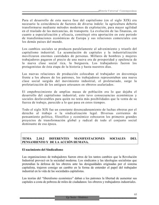 Eje Socio - Histórico
Historia Universal Contemporánea
Para el desarrollo de esta nueva fase del capitalismo (en el siglo XIX) era
necesario la coincidencia de factores de diversa índole: la agricultura debería
transformarse mediante métodos modernos de explotación, para mayor agilidad
en el traslado de las mercancías, de transporte. La evolución de las finanzas, en
cuanto a especialización y eficacia, constituyó otra aportación en este periodo
de transformaciones económicas de Europa y sus relaciones comerciales con
los demás países del mundo.
Los cambios sociales se producen paralelamente al advenimiento y triunfo del
capitalismo industrial. La acumulación de capitales y la industrialización
movilizaron enormes cantidades de personas. Millares de hombres y mujeres
trabajadores pagaron el precio de una nueva era de prosperidad y opulencia de
la nueva clase social rica, la burguesía. Los trabajadores fueron los
protagonistas de ésta etapa de la historia y hasta nuestros días.
Las nuevas relaciones de producción colocaban al trabajador en desventaja
frente a los abusos de los patrones, los trabajadores representaban una nueva
clase social surgida del movimiento industrial, el proletariado, surge la
proletarización de los antiguos artesanos en obreros asalariados.
El empobrecimiento de amplias masas de población era lo que dejaba el
desarrollo del capitalismo industrial, esto tuvo consecuencias económicas y
sociales desfavorables para quién no tenía más posibilidades que la venta de su
fuerza de trabajo, parecido a lo que pasa en estos tiempos.
Todo el siglo XIX fue un constante desencadenamiento de luchas obreras por el
derecho al trabajo o la sindicalización legal. Diversas corrientes de
pensamiento político, filosófico y económico esbozaron los primeros grandes
proyectos de transformación global y radical de todo el conjunto social
dominante de esa época.
TEMA 2.10.2 DIFERENTES MANIFESTACIONES SOCIALES DEL
PENSAMIENTO Y DE LA ACCIÓN HUMANA.
El nacimiento del Sindicalismo
Las organizaciones de trabajadores fueron otros de los tantos cambios que la Revolución
Industrial provocó en la sociedad moderna. Los sindicatos y las ideologías socialistas que
pretendían la defensa de los obreros ante las desigualdades originadas por el sistema
capitalista, trajeron consigo un cambio en la forma de entender el papel del trabajador
industrial en la vida de las sociedades capitalistas.
Las teorías del “liberalismo económico” daban a los patrones la libertad de aumentar sus
capitales a costa de pobreza de miles de ciudadanos: los obreros y trabajadores industriales.
63
 
