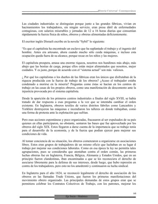 Eje Socio - Histórico
Historia Universal Contemporánea
Las ciudades industriales se distinguían porque junto a las grandes fábricas, vivían en
hacinamientos los trabajadores, sin ningún servicio, eran presa dátil de enfermedades
contagiosas, con salarios miserables y jornadas de 12 a 16 horas diarias que consumían
rápidamente la fuerza física de niños, obreros y obreras alimentadas deficientemente.
El escritor inglés Disraeli escribe en la novela “Sybil” lo siguiente:
“Es que el capitalista ha encontrado un esclavo que ha suplantado el trabajo y el ingenio del
hombre. Antes era artesano, ahora cuando mucho sólo cuida máquinas, e incluso esta
ocupación queda fuera de su alcance, porque recae en los niños y las mujeres.
El capitalista prospera, amasa una enorme riqueza, nosotros nos hundimos más abajo, más
abajo que las bestias de carga, porque ellos están mejor alimentados que nosotros, mejor
cuidados. Y es justo, porque de acuerdo con el “sistema actual” son más valiosos.
¿ Por qué los capitalistas o los dueños de las fábricas eran los únicos que disfrutaban de la
riqueza producida con la fuerza de trabajo de los obreros? ¿Acaso el trabajador estaba
condenado a morirse en la miseria? Preguntas como éstas se hacían en los centros de
trabajo en las casas de los propios obreros, como una manifestación de descontento ante la
injusticia provocada pro el sistema capitalista.
Desde la aparición de los primeros centros industriales a finales del siglo XVIII, se había
tratado de dar respuesta a esas preguntas a la vez que se intentaba cambiar el orden
existente. En Inglaterra, obreros textiles de varios distritos fabriles como Lancashire y
Yorkhire destruyeron las máquinas e incendiaron los talleres en donde trabajaban, como
una forma de protesta ante la explotación que sufrían.
Pero esas acciones espontáneas y poco organizadas, fracasaron al ser expulsados de su país
quienes en ellas participaron, no obstante, sentaron las bases que fue aprovechado por los
obreros del siglo XIX. Estos llegaron a darse cuenta de la importancia que su trabajo tenía
para el desarrollo de la economía, y de la fuerza que podían ejercer para mejorar sus
condiciones de vida.
Al tomar conciencia de su situación, los obreros comenzaron a organizarse en asociaciones
libres. Estos eran grupos de trabajadores de un mismo oficio que luchaban en su lugar d
trabajo por mejorar sus condiciones laborales. Como en esa época la ley no permitía tales
agrupaciones, pues se consideraba que atentaban contra el orden común, las primeras
luchas obreras fue en Inglaterra, Francia, Bélgica, Alemania y Estados Unidos, que en un
principio fueron clandestinas, iban encaminadas a que se les reconociera el derecho de
asociarse libremente para la defensa de sus intereses, desde luego, que hubo represión en
contra de los trabajadores, pero esto no los amedrentó y continuaron su lucha sindical.
En Inglaterra para el año 1824, se reconoció legalmente el derecho de asociación de los
obreros en las llamadas Trade Unions, que fueron los primeras manifestaciones del
movimiento obrero organizado. Las principales demandas de estos grupos eran que se
permitiera celebrar los Contratos Colectivos de Trabajo, con los patrones, mejorar los
64
 