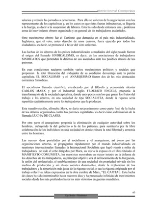 Eje Socio - Histórico
Historia Universal Contemporánea
salarios y reducir las jornadas a ocho horas. Para ello se valieron de la negociación con los
representantes de los capitalistas y, en los casos en que éstas fueran infructuosas, se llegaría
a la huelga, es decir a la suspensión de labores. Esta ha sido desde entonces una , poderosa
arma del movimiento obrero organizado y en general de los trabajadores asalariados.
Otro movimiento obrero fue el Cartismo que demandó en el país más industrializado,
Inglaterra, que el voto, antes derecho de unos cuantos, fuera ejercido por todos los
ciudadanos, es decir, se pronunció a favor del voto universal.
Las luchas de los obreros de los países industrializados a mediados del siglo pasado fueron
el origen del llamado SINDICALISMO, es decir, de las asociaciones de trabajadores
SINDICATOS que pretenden la defensa de sus asociados ante los posibles abusos de los
patrones.
En esas condiciones nacieron también varios movimientos políticos y sociales que
proponían la total liberación del trabajador de su condición desventaja ante la patrón
capitalista. EL SOCIALISMO y el ANARQUISMO fueron dos de las más destacadas
corrientes filosóficas.
El socialismo llamado científico, encabezado por el filósofo y economista alemán
CARLOS MARX y por el industrial inglés FEDERICO ENGELS, proponía la
transformación de la sociedad capitalista, donde unos pocos son los que gozan los frutos del
trabajo e los obreros, en una sociedad de tipo SOCIALISTA, donde la riqueza sería
repartida equitativamente entre los trabajadores que la producen.
Esta transformación, afirmaba Marx, se daría necesariamente como parte final de la lucha
de los obreros organizados contra los patrones capitalistas, es decir como culminación de la
llamada LUCHA DE CLASES.
Por otra parte el anarquismo proponía la eliminación de cualquier autoridad sobre los
hombres, incluyendo la del gobierno o la de los patrones, para sustituirla por la libre
colaboración de los individuos en una sociedad en donde reinara la total libertad y armonía
entre los hombres.
Las nuevas ideas postuladas por el socialismo y el anarquismo, así como por las
organizaciones obreras, se propagarían rápidamente por el mundo industrializado en
reuniones internacionales llamadas la Internacional Socialista que logró reunir a miles de
trabajadores de todo el orbe dirigidos por Marx, su teoría la expuso en el libro titulado el
MANIFIESTO COMUNISTA, los marxistas mostraban un mayor interés en la defensa de
los derechos de los trabajadores, su principal objetivo era el derrocamiento de la burguesía,
la unión del proletariado, el establecimiento de una sociedad sin propiedad privada sin los
medios de producción y sin clases sociales dominantes, abolir la explotación de los
trabajadores y la repartición más justa de la riqueza social, o sea la riqueza originada por el
trabajo colectivo, ideas expresadas en la obra cumbre de Marx, “EL CAPITAL Esta lucha
de clases ha sido interminable hasta nuestros días y ha provocado infinidad de movimientos
sociales desde los más profundos hasta los más violentos en guerras mundiales.
65
 