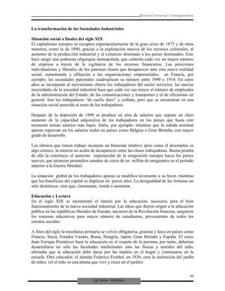 Eje Socio - Histórico
Historia Universal Contemporánea
La transformación de las Sociedades Industriales
Situación social a finales del siglo XIX
El capitalismo europeo se recupera espectacularmente de la gran crisis de 1873 y de otras
menores, como la de 1890, gracias a la explotación masiva de los recursos coloniales, al
aumento de la producción industrial y al comercio destinado a los países dominados. Esto
hace surgir una poderosa oligarquía monopolista, que controla cada vez un mayor número
de empresa a través de la vigilancia de los recursos financieros. Las posiciones
individualistas y liberales de los patrones tienen que desaparecer ante esta nueva realidad
social, aumentando a afiliación a las organizaciones empresariales; en Francia, por
ejemplo, las sociedades patronales cuadruplican su número entre 1890 y 1914. En estos
años se incorporan al movimiento obrero los trabajadores del sector servicios; las nuevas
necesidades de la sociedad industrial hace que cada vez sea mayor el número de empleados
de la administración del Estado, de las comunicaciones y transportes y el de oficinistas en
general. Son los trabajadores “de cuello duro” y corbata, pero que se encuentran en una
situación social parecida al resto de los trabajadores.
Después de la depresión de 1890 se produce un alza de salarios que supone un claro
aumento de la capacidad adquisitiva de los trabajadores en los países que hasta este
momento tenían salarios más bajos -Italia, por ejemplo- mientras que la subida nominal
apenas repercute en los salarios reales en países como Bélgica o Gran Bretaña, con mayor
grado de desarrollo.
Los obreros que tienen trabajo alcanzan un bienestar relativo; pero como el desempleo es
algo crónico, la miseria no acaba de desaparecer entre las clases trabajadoras. Buena prueba
de ello la constituye el aumento espectacular de la emigración europea hacia los países
nuevos, que alcanzan promedios anuales de cerca de un millón de emigrantes en el período
anterior a la Guerra Mundial.
La situación global de los trabajadores apenas se modifica levemente a su favor, mientras
que los beneficios del capital se duplican en pocos años. La desigualdad de las fortunas no
sólo disminuye, sino que, claramente, tiende a aumentar.
Educación y Lectura
En el siglo XIX se incrementó el interés por la educación, necesaria para el bien
funcionamiento de la nueva sociedad industrial. Las ideas que dieron origen a la educación
pública en las repúblicas liberales de Europa, nacieron de la Revolución francesa, surgieron
los sistemas educativos para mayor número de estudiantes, provenientes de todos los
estratos sociales.
A fines del siglo la enseñanza primaria se volvió obligatoria, gratuita y laica en países como
Francia, Suiza, Estados Unidos, Rusia, Hungría, Japón, Gran Bretaña y España. El suizo
Juan Enrique Pestalozzi basó la educación en el respeto de la persona, por tanto, deberían
desarrollarse no sólo las facultades intelectuales sino las físicas y morales del niño,
afirmaba que la educación debe darse por las madres en el hogar y continuarse en la
escuela. Otro educador, el alemán Federico Froebel, en 1836, crea la institución del jardín
de niños. (él el niño es una planta que vive y crece en el jardín).
66
 