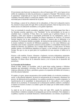 Eje Socio - Histórico
Historia Universal Contemporánea
El movimiento más fuerte por la educación se dio en Francia para 1871, con el apoyo de un
millón de ciudadanos de todas las profesiones se organizó el llamado “Movimiento contra
la ignorancia” auspiciado por la Liga de la Enseñanza, cuyos documentos enviados a la
Asamblea Nacional pedían la instrucción popular como triunfo de la revolución y como
necesidad para el desarrollo industrial de los países.
Sin embargo, a pesar de los esfuerzos de los educadores, el fruto de la educación masiva
fue, durante la mayor parte del siglo XIX, la educación primaria. Sólo los hijos de los ricos
tenían acceso a la educación secundaria y a los grados superiores.
Una vez terminada la escuela secundaria, aquellos alumnos que podían pagar bien iban a
las llamadas escuelas superiores, a las “facultades” de las universidades, en las que se
estudiaba leyes o medicina. O bien, iban a las escuelas que el gobierno francés se vio
obligado a abrir para mejorar el desempeño profesional de sus trabajadores, como la
Escuela Politécnica (en donde estudiaban los futuros ingenieros de Francia) y la Escuela
Normal Superior (en la que estudiaban los hombres y mujeres que se dedicarían a la
enseñanza). Se formaron también sociedades de instrucción que promovieron el hábito de
la lectura mediante la creación de bibliotecas populares, a su vez estas bibliotecas que
utilizaban como locales a pequeños comercios de los pueblos y comunidades francesas (las
tiendas de abarrotes, las zapaterías, Etc.) vendían libros buenos y a bajo precio. En buena
medida, gracias a las bibliotecas populares en Francia y a sus similares en otros países de
Europa, fue que se creo en gran parte de la población de esas naciones el hábito de la
lectura.
Gracias a ello también, Francia, Alemania e Inglaterra, tuvieron trabajadores preparados
para aprender a manejar la maquinaria que constantemente se iba desarrollando en sus
industrias. El último efecto de la educación masiva y de la lectura fue el desarrollo del
periodismo.
La Extensión del Periodismo
Desde la Edad Media, ya circulaban entre la gente hojas sueltas impresas o folletines
pequeños que informaban o divertían. Pero fue durante el siglo XIX cuando aparecieron
empresas editoriales de libros y periódicos, gracias a la expansión del hábito de la lectura y
de la Revolución Industrial.
El cambio a la gran prensa mecanizada se hizo posible debido a la evolución económica y
social. La Revolución Industrial favoreció la mecanización de la imprenta y disminuyó los
precios de fabricación de los periódicos. Los cambios económicos y sociales originaron la
transformación de la mentalidad, la democratización de la vida política y de la amplia
difusión de la enseñanza. El incremento de la urbanización también colaboró a multiplicar
el número de lectores al atraer a la ciudad a gente del campo que no había tenido contacto
con la prensa.
La edad de oro de la prensa comenzó a fines del siglo XIX, cuando los periódicos
desarrollaron verdaderas campañas de propaganda que movían multitudes. Para adaptarse a
su público, la prensa se acomodó financiera e intelectualmente a sus clientes, los periódicos
67
 