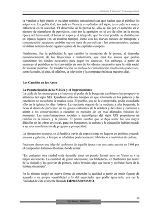 Eje Socio - Histórico
Historia Universal Contemporánea
se vendían a bajo precio e incluían noticias sensacionalistas que hacían que el público los
adquiriera. La publicidad, iniciada en Francia a mediados del siglo, tuvo cada vez mayor
influencia en la sociedad. El desarrollo de la prensa no sólo se dio por el aumento en el
número de ejemplares de periódicos, sino por la aparición en el uso de ellos en la misma
época del ferrocarril, el barco de vapor y el telégrafo, que hicieron posible su distribución
en lejanos lugares (en un mínimo tiempo). Junto con los nuevos medios de transporte y
comunicación surgieron también nuevos tipos de periodistas : los corresponsales, quienes
enviaban noticias desde lugares lejanos de las capitales europeas.
Finalmente, fue la publicidad la que cambió la naturaleza de la prensa, al depender
económicamente de los financieros e industriales, que eran los únicos que podían
suministrar los fondos necesarios para pagar los anuncios. Sin embargo, a partir de
entonces el periódico se ha convertido en uno de los objetos necesarios para la vida social
del mundo moderno. Su transformación en medios de comunicación mucho más poderosos,
como la radio, el cine, el teléfono, la televisión y la computación hasta nuestros días.
Los Cambios en las Artes
La Popularización de la Música y el Impresionismo
La caída de las monarquías y el ascenso al poder de la burguesía cambiaron las perspectivas
artísticas del siglo XIX. Quedaron atrás los tiempos en que solamente en los palacios y las
catedrales se escuchaba la música culta. El pueblo, que no la comprendía, podía escucharla
sólo en la iglesia los días festivos. La creciente riqueza de la mediana y alta burguesía, la
llevó al deseo de participar en los gustos culturales de la nobleza y del clero y comenzó a
asistir a los conservatorios a escuchar os recitales de los más afamados músicos del
momento. Las transformaciones sociales y tecnológicas del siglo XIX propiciaron un
cambio en la música y la pintura. El primer cambio que se dejó sentir fue una mayor
difusión de las obras artísticas, para los burgueses, la cultura y la educación habían pasado
a ser una manifestación de progreso y prosperidad.
La pintura por su parte, se difundió a través de exposiciones en lugares ex profeso, creando
museos y galerías, a los que se añadirían posteriormente bibliotecas e institutos de cultura.
Podemos darnos una idea del ambiente de aquella época con una carta escrita en 1864 por
el compositor Johannes Brahms, donde relata:
“En cualquier otra ciudad sería deseable tener un puesto formal pero en Viena se vive
mejor sin tenerlo. La cantidad de gente interesante, las bibliotecas, el Burtheater (un teatro
de la ciudad) y las galerías de pintura, todos brindan algo que hacer y disfrutar fuera de la
habitación propia”.
En la pintura surgió un nueva forma de entender la realidad a partir de intuir figuras de
acuerdo a su propia sensibilidad y la del espectador que podía apreciarla, esa era la
finalidad de esta corriente llamada IMPRESIONISMO.
68
 