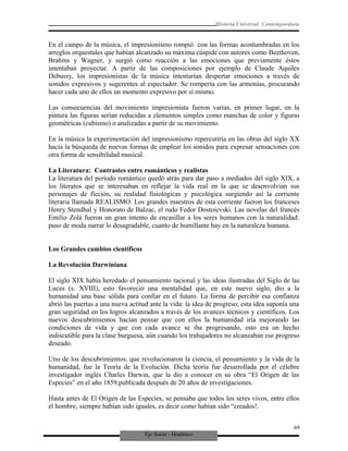 Eje Socio - Histórico
Historia Universal Contemporánea
En el campo de la música, el impresionismo rompió con las formas acostumbradas en los
arreglos orquestales que habían alcanzado su máxima cúspide con autores como Beethoven,
Brahms y Wagner, y surgió como reacción a las emociones que previamente éstos
intentaban proyectar. A partir de las composiciones por ejemplo de Claude Aquiles
Debussy, los impresionistas de la música intentarían despertar emociones a través de
sonidos expresivos y sugerentes al espectador. Se rompería con las armonías, procurando
hacer cada uno de ellos un momento expresivo por sí mismo.
Las consecuencias del movimiento impresionista fueron varias, en primer lugar, en la
pintura las figuras serían reducidas a elementos simples como manchas de color y figuras
geométricas (cubismo) o analizadas a partir de su movimiento.
En la música la experimentación del impresionismo repercutiría en las obras del siglo XX
hacia la búsqueda de nuevas formas de emplear los sonidos para expresar sensaciones con
otra forma de sensibilidad musical.
La Literatura: Contrastes entre románticos y realistas
La literatura del período romántico quedó atrás para dar paso a mediados del siglo XIX, a
los literatos que se interesaban en reflejar la vida real en la que se desenvolvían sus
personajes de ficción, su realidad fisiológicas y psicológica surgiendo así la corriente
literaria llamada REALISMO. Los grandes maestros de esta corriente fueron los franceses
Henry Stendhal y Honorato de Balzac, el rudo Fedor Dostoievski. Las novelas del francés
Emilio Zolá fueron un gran intento de encasillar a los seres humanos con la naturalidad:
puso de moda narrar lo desagradable, cuanto de humillante hay en la naturaleza humana.
Los Grandes cambios científicos
La Revolución Darwiniana
El siglo XIX había heredado el pensamiento racional y las ideas ilustradas del Siglo de las
Luces (s. XVIII), esto favoreció una mentalidad que, en este nuevo siglo, dio a la
humanidad una base sólida para confiar en el futuro. La forma de percibir esa confianza
abrió las puertas a una nueva actitud ante la vida: la idea de progreso; esta idea suponía una
gran seguridad en los logros alcanzados a través de los avances técnicos y científicos. Los
nuevos descubrimientos hacían pensar que con ellos la humanidad iría mejorando las
condiciones de vida y que con cada avance se iba progresando, esto era un hecho
indiscutible para la clase burguesa, aún cuando los trabajadores no alcanzaban ese progreso
deseado.
Uno de los descubrimientos, que revolucionaron la ciencia, el pensamiento y la vida de la
humanidad, fue la Teoría de la Evolución. Dicha teoría fue desarrollada por el célebre
investigador inglés Charles Darwin, que la dio a conocer en su obra “El Origen de las
Especies” en el año 1859,publicada después de 20 años de investigaciones.
Hasta antes de El Origen de las Especies, se pensaba que todos los seres vivos, entre ellos
el hombre, siempre habían sido iguales, es decir como habían sido “creados!.
69
 