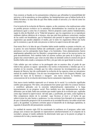Eje Socio - Histórico
Historia Universal Contemporánea
Esta creencia se basaba en los pensamientos religiosos que afirmaban la inmutabilidad del
universo y de la naturaleza, en otras palabras, las interpretaciones que se habían hecho de la
Biblia llevaban a la idea falsa de que Dios había creado el universo y la vida tal como los
conocemos hoy.
Con la teoría de la evolución de Darwin, empero, se dio comienzo a las explicaciones sobre
un posible proceso evolutivo en la naturaleza, derrumbándose las creencias de que todo
permanecía igual a como fue el comienzo. Darwin proponía cuatro puntos fundamentales,
según la obra de Burchell, en la “Edad del progreso: que los organismos no se reproducen
mediante réplicas idénticas de sí mismos, sino que más bien producen variaciones, muchas
de las cuales son hereditarias, que la Naturaleza sólo permite la supervivencia de aquellos
organismos que pueden adaptarse al medio, por lo tanto los organismos libran una lucha
por la existencia y que de todo este proceso se deriva la supervivencia del más apto”.
Esta teoría llevó a la idea de que el hombre había tenido también su propia evolución, así,
se pensó, los seres humanos habían ido cambiando a partir de los monos pasando por el
parentesco con los antropoides hasta llegar a los homínidos. Estos planteamientos fueron
ampliamente aplaudidos por los liberales y progresistas que veían en las nuevas teorías un
gran descubrimiento. Pero también hubo un enorme rechazo por parte de la Iglesia y los
grupos mas conservadores, que veían en estas ideas un atentado contra la creencia de que el
hombre había sido creado a semejanza de Dios y de que todo era igual desde la creación.
Cabe señalar que este rechazo se ha prolongado aún en nuestros días, al grado de que
todavía hay quienes se siguen oponiendo a las teorías evolucionistas e intentan que no se
enseñen en las escuelas, evitando que los niños conozcan las investigaciones que, años
después de Darwin, han ido confirmando la evolución de las especies como un mecanismo
natural de cambio biológico. Una de esas investigaciones fue la de Gregorio Mendel, que
estudió las leyes de la herencia e inauguró una nueva ciencia; la Genética. Las
consecuencias de la revolución darwiniana fueron sumamente importantes.
Esta nueva teoría también repercutió en el terreno de lo social. La evolución significaba
cambio para progresar. Por tanto, esta propuesta hizo penar que todos los avances técnicos
y científicos aplicados con la creciente industrialización repercutirían a la larga
necesariamente en un progreso social. Pero también tuvo dos interpretaciones sociales
diferentes: por un lado, hubo una corriente que resaltó l parte de la evolución que explicaba
como algo natural la supervivencia del más apto, y justificaba, por tanto, como legítima la
libre competencia dentro de la sociedad (que favorece al rico) y el hecho de que
sobrevivieran los más fuertes y poderosos. La otra corriente hizo hincapié en la suposición
de que el desarrollo progresivo de la economía en la sociedad llevaría a un orden social más
justo y de igualdad. La primera corriente apoyó el desarrollo de la ideología capitalista, la
segunda el desarrollo del pensamiento socialista.
La realidad de nuestro siglo XX ha cuestionado la confianza en el progreso, sobre todo
porque esos avances tan esperado no repercutieron satisfactoriamente en el conjunto de la
sociedad y porque el medio ambiente ha deteriorado tanto que se ha puesto en peligro la
existencia de la vida y nuestra especie.
70
 