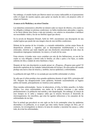 Eje Socio - Histórico
Historia Universal Contemporánea
Sin embargo, el estudio hecho por Darwin marcó un avance indiscutible en el pensamiento
sobre el origen de nuestra especie, para quitar un mucho de mito y de prejuicio sobre el
origen ser humano.
Avances en la Medicina y en otras Ciencias
Las industrias comenzaron a absorber un número cada vez mayor de obreros, a los cuales se
les obligaba a trabajar en pésimas condiciones: no había instalaciones adecuadas y seguras,
se les hacía laborar doce horas o más por jornada y sus salarios no alcanzaban a satisfacer
sus necesidades vitales y las de sus familias (igual que ahora)
En la novela de Benjamín Disraeli, Sybil de 1845, encontramos una descripción de una
ciudad inglesa que puede dar una imagen clara de esas terribles condiciones.
Delante de las puertas de las viviendas, y a menudo rodeándolas, corrían zanjas llenas de
desperdicios animales y vegetales, que se descomponían insalubremente o a veces
estancadas, mientras que nada impedía que una disolución concentrada de toda clase de
inmundicias impregnase totalmente, los muros y el suelo de las casas.
Estas míseras viviendas raras veces contaban con más de dos habitaciones, en una de las
cuales se veía obligada a dormir toda la familia...en ellas e paría a los hijos, se estaba
enfermo de tifus y rodado de otros familiares o hijos.
Después de leer esta descripción se puede pensar en: ¡Progreso¡ ¿Progreso para quién? El
desarrollo capitalista de las ciudades industrializadas de Europa y de otras partes del mundo
produjo una nueva clase de miseria y, también, nuevas epidemias y enfermedades.
La población del siglo XIX se vio azotada por una terrible enfermedad: el cólera.
Se sabe que el cólera produjo cinco grandes epidemias durante el siglo XIX y principios del
XX. Después fue desapareciendo como epidemia, brotando ocasionalmente en lugares
pobres del mundo, principalmente en América como epidemia.
Otras temidas enfermedades fueron: la tuberculosis, el tifus, la fiebre amarilla y la fiebre
tifoidea. Las cinco enfermedades son males de la pobreza extremas y que asolan
preferentemente a la población mal nutrida y más desprotegida. Sin embargo, la ciencia de
esos tiempos no lo sabía y tampoco sabía que la miseria favorecía el desarrollo de
microorganismos, los microbios, que eran los agentes infecciosos y los causantes de las
enfermedades de ese tipo.
Pero la actitud que prevaleció en este siglo no fue la de contemplar cómo las epidemias
diezmaban a la población, ni se aceptó que tales males fueran castigos de Dios, por el
contrario, los investigadores se dieron a la tarea de estudiar y encontrar las causas y, sobre
todo, de evitar las enfermedades.
71
 