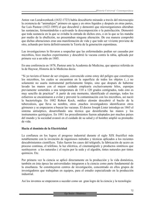 Eje Socio - Histórico
Historia Universal Contemporánea
Anton van Leeukwenhoek (1632-1723) había descubierto mirando a través del microscopio
la existencia de “animalejos” primero en agua y en otros líquidos y después en otras partes,
fue Luis Pasteur (1822-1895) el que descubrió y demostró que microorganismos alteraban
las sustancias, fermentándolas o activando la descomposición o la putrefacción. Demostró
que toda sustancia en la que se evitaba la entrada de dichos eres, o en la que se les mataba
por medio de la ebullición, no presentaban ninguna alteración. De esa manera comprobó
que dichas alteraciones eran una manifestación de vida y que todo ser viviente proviene de
otro, echando por tierra definitivamente la Teoría de la generación espontánea.
Las investigaciones lo llevaron a sospechar que las enfermedades podían ser causadas por
microbios, hizo muchos experimentos y descubrió la vacuna contra la rabia, aplicada por
primera vez a un niño en 1885.
En una conferencia en 1878, Pasteur ante la Academia de Medicina, que aparece referida en
la de Haywar, Historia de la Medicina decía:
“Si yo tuviera el honor de ser cirujano, convencido como estoy del peligro que constituyen
los microbios, los cuales se encuentran en la superficie de todos los objetos (...) no
solamente no usaría instrumental perfectamente limpio, sino que después de haberme
lavado las manos con el mayor cuidado emplearía exclusivamente hilos, esponjas
previamente sometidos a una temperatura de 110 a 120 grados centígrados, todo esto es
muy sencillo de practicar” A partir de este momento, identificado el enemigo, todos los
esfuerzos se encaminaron a evitar y prevenir la contaminación con los microbios, así nació
la bacteriología. En 1882 Robert Koch, médico alemán descubrió el bacilo de la
tuberculosis, que lleva su nombre, otros ,muchos investigadores identificaron otros
gérmenes y se empezaron a buscar las vacunas. El doctor Joseph Lister introdujo en 1865 el
sistema antiséptico, desarrollando una técnica que desinfectaba las manos y los
instrumentos quirúrgicos. En 1881 los procedimientos fueron adoptados por muchos países
del mundo y la sociedad avanzó en el cuidado de su salud y el hombre amplió su promedio
de vida.
Hacia el dominio de la Electricidad
La confianza en los logros el progreso industrial durante el siglo XIX fructificó más
notablemente con la invención de ingeniosos métodos y técnicas aplicados a los recientes
descubrimientos científicos. Tales fueron los casos del telégrafo, la fabricación de acero en
proceso continua, el teléfono, la luz eléctrica, el cinematógrafo y productos sintéticos que
sustituyeron a los naturales ( el rayón por la seda y el algodón, tintes naturales por tintes
químicos. Etc.
Por primera vez la ciencia se aplicó directamente en la producción y la vida doméstica,
también en ésta época las universidades integraron a la ciencia como parte fundamental de
la enseñanza. Se constituyeron centros de investigación, concentrado en ellos grupos de
investigadores que trabajaban en equipos, para el estudio especializado en la producción
industrial.
Así los inventos se empezaron a suceder como un gran logro de la ciencia y la tecnología:
72
 