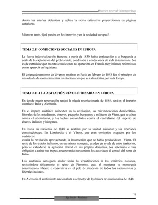 Eje Socio - Histórico
Historia Universal Contemporánea
Anota los aciertos obtenidos y aplica la escala estimativa proporcionada en páginas
anteriores.
Mientras tanto ¿Qué pasaba en los imperios y en la sociedad europea?
TEMA 2.11 CONDICIONES SOCIALES EN EUROPA
La fuerte industrialización francesa a partir de 1830 había enriquecido a la burguesía a
costa de la explotación del proletariado, condenado a condiciones de vida infrahumana. No
es de extrañarse que en estas condiciones no apareciera en Francia movimientos reformistas
como apareció en Inglaterra.
El desencadenamiento de diversos motines en París en febrero de 1848 fue el principio de
una oleada de acontecimientos revolucionarios que se extenderían por toda Europa.
TEMA 2.11. 1 LA AGITACIÓN REVOLUCIONARIA EN EUROPA
En donde mayor repercusión tendrá la oleada revolucionaria de 1848, será en el imperio
austriaco: Italia y Alemania.
En el imperio austriaco coinciden en la revolución, las reivindicaciones democrático-
liberales de los estudiantes, obreros, pequeños burgueses y militares de Viena, que se alzan
contra el absolutismo, y las luchas nacionalistas contra el centralismo del imperio de
checos, italianos y húngaros.
En Italia las revueltas de 1848 se realizan por la unidad nacional y las libertades
constitucionales. En Lombardía y el Véneto, que eran territorios ocupados por los
austriacos,
estalla la revolución aprovechando la insurrección que se había producido en Viena. El
resto de los estados italianos, en un primer momento, acuden en ayuda de estos territorios,
pero al extenderse la agitación liberal en sus propios dominios, los soberanos e ven
obligados a retirar sus tropas, recuperando nuevamente los austriacos el control del norte de
Italia.
Los austriacos consiguen anular todas las constituciones n los territorios italianos,
resistiéndose únicamente el reino de Piamonte, que, al mantener su monarquía
constitucional liberal, e convertiría en el polo de atracción de todos los nacionalistas y
liberales italianos.
En Alemania el sentimiento nacionalista es el motor de los brotes revolucionarios de 1848.
75
 