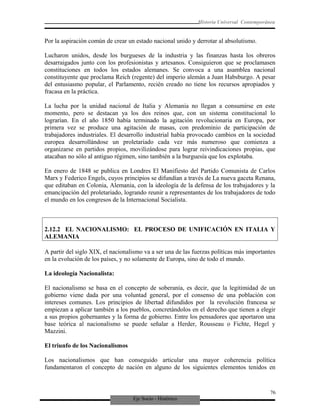 Eje Socio - Histórico
Historia Universal Contemporánea
Por la aspiración común de crear un estado nacional unido y derrotar al absolutismo.
Lucharon unidos, desde los burgueses de la industria y las finanzas hasta los obreros
desarraigados junto con los profesionistas y artesanos. Consiguieron que se proclamasen
constituciones en todos los estados alemanes. Se convoca a una asamblea nacional
constituyente que proclama Reich (regente) del imperio alemán a Juan Habsburgo. A pesar
del entusiasmo popular, el Parlamento, recién creado no tiene los recursos apropiados y
fracasa en la práctica.
La lucha por la unidad nacional de Italia y Alemania no llegan a consumirse en este
momento, pero se destacan ya los dos reinos que, con un sistema constitucional lo
lograrían. En el año 1850 había terminado la agitación revolucionaria en Europa, por
primera vez se produce una agitación de masas, con predominio de participación de
trabajadores industriales. El desarrollo industrial había provocado cambios en la sociedad
europea desarrollándose un proletariado cada vez más numeroso que comienza a
organizarse en partidos propios, movilizándose para lograr reivindicaciones propias, que
atacaban no sólo al antiguo régimen, sino también a la burguesía que los explotaba.
En enero de 1848 se publica en Londres El Manifiesto del Partido Comunista de Carlos
Marx y Federico Engels, cuyos principios se difundían a través de La nueva gaceta Renana,
que editaban en Colonia, Alemania, con la ideología de la defensa de los trabajadores y la
emancipación del proletariado, logrando reunir a representantes de los trabajadores de todo
el mundo en los congresos de la Internacional Socialista.
2.12.2 EL NACIONALISMO: EL PROCESO DE UNIFICACIÓN EN ITALIA Y
ALEMANIA
A partir del siglo XIX, el nacionalismo va a ser una de las fuerzas políticas más importantes
en la evolución de los países, y no solamente de Europa, sino de todo el mundo.
La ideología Nacionalista:
El nacionalismo se basa en el concepto de soberanía, es decir, que la legitimidad de un
gobierno viene dada por una voluntad general, por el consenso de una población con
intereses comunes. Los principios de libertad difundidos por la revolución francesa se
empiezan a aplicar también a los pueblos, concretándolos en el derecho que tienen a elegir
a sus propios gobernantes y la forma de gobierno. Entre los pensadores que aportaron una
base teórica al nacionalismo se puede señalar a Herder, Rousseau o Fichte, Hegel y
Mazzini.
El triunfo de los Nacionalismos
Los nacionalismos que han conseguido articular una mayor coherencia política
fundamentaron el concepto de nación en alguno de los siguientes elementos tenidos en
76
 