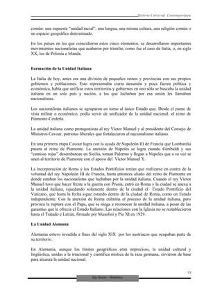 Eje Socio - Histórico
Historia Universal Contemporánea
común: una supuesta “unidad racial”, una lengua, una misma cultura, una religión común o
un espacio geográfico determinado.
En los países en los que coincidieron estos cinco elementos, se desarrollaron importantes
movimientos nacionalistas que acabaron por triunfar, como fue el caso de Italia, o, en siglo
XX, los de Polonia e Irlanda.
Formación de la Unidad Italiana
La Italia de hoy, antes era una división de pequeños reinos y provincias con sus propios
gobiernos y poblaciones. Esto representaba cierta desunión y poca fuerza política y
económica, había que unificar estos territorios y gobiernos en uno sólo se buscaba la unidad
italiana en un solo país y nación, a los que luchaban por esa unión les llamaban
nacionalistas.
Los nacionalistas italianos se agruparon en torno al único Estado que: Desde el punto de
vista militar o económico, podía servir de unificador de la unidad nacional: el reino de
Piamonte-Cerdeña.
La unidad italiana como protagonistas al rey Víctor Manuel y al presidente del Consejo de
Ministros Cavour, patriotas liberales que fortalecieron el nacionalismo italiano.
En una primera etapa Cavour logra con la ayuda de Napoleón III de Francia que Lombardía
pasara al reino de Piamonte. La anexión de Nápoles se logra cuando Garibaldi y sus
“camisas rojas” desembarcan en Sicilia, toman Palermo y llegan a Nápoles que a su vez se
unen al territorio de Piamonte con el apoyo del Víctor Manuel Y.
La incorporación de Roma y los Estados Pontificios tenían que realizarse en contra de la
voluntad del rey Napoleón III de Francia, hasta entonces aliado del reino de Piamonte en
donde estaban los nacionalistas que luchaban por la unidad italiana. Cuando el rey Víctor
Manuel tuvo que hacer frente a la guerra con Prusia, entró en Roma y la ciudad se anexa a
la unidad italiana, (quedando solamente dentro de la ciudad el Estado Pontificio del
Vaticano, que hasta la fecha sigue estando dentro de la ciudad de Roma, como un Estado
independiente. Con la anexión de Roma culmina el proceso de la unidad italiana, pero
provoca la ruptura con el Papa, que se niega a reconocer la unidad italiana, a pesar de las
garantías que le ofrecía el Estado Italiano. Las relaciones con la Iglesia no se restablecieron
hasta el Tratado e Letrán, firmado por Musolini y Pío XI en 1929.
La Unidad Alemana
Alemania estuvo invadida a fines del siglo XIX por los austriacos que ocupaban parte de
su territorio.
En Alemania, aunque los límites geográficos eran imprecisos, la unidad cultural y
lingüistica, unidas a la irracional y científica mística de la raza germana, sirvieron de base
para alcanza la unidad nacional.
77
 