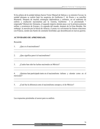 Eje Socio - Histórico
Historia Universal Contemporánea
Si los pilares de la unidad italiana fueron Victor Manuel de Saboya y su ministro Cavour, la
unidad alemana se realizó bajó los auspicios de Guillermo I de Prusia y su canciller
Bismarck. Después de muchas estrategias diplomáticas y militares, en un ambiente de
euforia y exaltación nacionalista por la victoria, Guillermo I es proclamado “
emperador”(Káiser) de Alemania, el segundo imperio alemán pasa a ser la primera potencia
militar y económica de Europa y la segunda del mundo, después de la Gran Bretaña. Sin
embargo, la anexión por la fuerza de Alsacia y Lorena va a envenenar las futuras relaciones
con Francia, siendo una fuente de constante hostilidad, que desembocará en nuevas guerras.
ACTIVIDADES DE APRENDIZAJE:
Recuerda:
1. ¿Que es el nacionalismo?
_________________________________________________________________________
_________________________________________________________________________
2. ¿Que significa para ti el nacionalismo?
_________________________________________________________________________
_________________________________________________________________________
3. ¿Cuales han sido las luchas nacionales en México?
_________________________________________________________________________
_________________________________________________________________________
4. ¿Quienes han participado tanto en el nacionalismo italiano y alemán como en el
mexicano?
_________________________________________________________________________
_________________________________________________________________________
5. ¿Cual fue la diferencia ente el nacionalismo europeo y el de México?
_________________________________________________________________________
_________________________________________________________________________
Las respuestas preséntalas al asesor para su análisis.
78
 