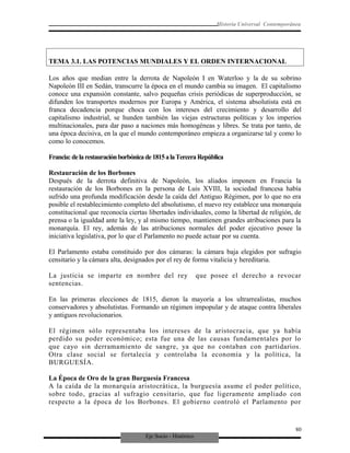 Eje Socio - Histórico
Historia Universal Contemporánea
TEMA 3.1. LAS POTENCIAS MUNDIALES Y EL ORDEN INTERNACIONAL
Los años que median entre la derrota de Napoleón I en Waterloo y la de su sobrino
Napoleón III en Sedán, transcurre la época en el mundo cambia su imagen. El capitalismo
conoce una expansión constante, salvo pequeñas crisis periódicas de superproducción, se
difunden los transportes modernos por Europa y América, el sistema absolutista está en
franca decadencia porque choca con los intereses del crecimiento y desarrollo del
capitalismo industrial, se hunden también las viejas estructuras políticas y los imperios
multinacionales, para dar paso a naciones más homogéneas y libres. Se trata por tanto, de
una época decisiva, en la que el mundo contemporáneo empieza a organizarse tal y como lo
como lo conocemos.
Francia:delarestauraciónborbónicade1815alaTerceraRepública
Restauración de los Borbones
Después de la derrota definitiva de Napoleón, los aliados imponen en Francia la
restauración de los Borbones en la persona de Luis XVIII, la sociedad francesa había
sufrido una profunda modificación desde la caída del Antiguo Régimen, por lo que no era
posible el restablecimiento completo del absolutismo, el nuevo rey establece una monarquía
constitucional que reconocía ciertas libertades individuales, como la libertad de religión, de
prensa o la igualdad ante la ley, y al mismo tiempo, mantienen grandes atribuciones para la
monarquía. El rey, además de las atribuciones normales del poder ejecutivo posee la
iniciativa legislativa, por lo que el Parlamento no puede actuar por su cuenta.
El Parlamento estaba constituido por dos cámaras: la cámara baja elegidos por sufragio
censitario y la cámara alta, designados por el rey de forma vitalicia y hereditaria.
La justicia se imparte en nombre del rey que posee el derecho a revocar
sentencias.
En las primeras elecciones de 1815, dieron la mayoría a los ultrarrealistas, muchos
conservadores y absolutistas. Formando un régimen impopular y de ataque contra liberales
y antiguos revolucionarios.
El régimen sólo representaba los intereses de la aristocracia, que ya había
perdido su poder económico; esta fue una de las causas fundamentales por lo
que cayo sin derramamiento de sangre, ya que no contaban con partidarios.
Otra clase social se fortalecía y controlaba la economía y la política, la
BURGUESÍA.
La Época de Oro de la gran Burguesía Francesa
A la caída de la monarquía aristocrática, la burguesía asume el poder político,
sobre todo, gracias al sufragio censitario, que fue ligeramente ampliado con
respecto a la época de los Borbones. El gobierno controló el Parlamento por
80
 