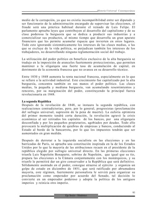 Eje Socio - Histórico
Historia Universal Contemporánea
medio de la corrupción, ya que no existía incompatibilidad entre ser diputado y
ser funcionario de la administración encargado de supervisar las elecciones, el
fraude será una práctica habitual durante el reinado de Luis Felipe. El
parlamento aprueba leyes que contribuyen al desarrollo del capitalismo y de su
clase poderosa la burguesía que se dedica a producir sus industrias y a
comercializar sus productos, al mismo tiempo que desarrolla un gran aparato
financiero que les permite acumular riqueza que invierten en otros lugares.
Todo esto ignorando sistemáticamente los intereses de las clases medias, a las
que se excluye de la vida política, se perjudican también los intereses de los
trabajadores, no desarrollando ninguna reglamentación social del trabajo.
La utilización del poder político en beneficio exclusivo de la alta burguesía se
tradujo en la imposición de aranceles fuertemente proteccionistas, que permiten
mantener a la oligarquía una fuerte tasa de acumulación de capital, en
detrimento de la economía francesa que no avanza en su desarrollo técnico.
Entre 1830 y 1848 aumenta la renta nacional francesa, especialmente en lo que
se refiere a la actividad industrial. Este crecimiento fue capitalizado por la alta
burguesía, concentra también en sus manos el poder político. Las clases
medias, la pequeña y mediana burguesía, van acumulando resentimientos y
rencores, por su marginación del poder, constituyendo la principal fuerza
revolucionaria en 1848.
La segunda República
Después de la revolución de 1848, se instaura la segunda república, con
realizaciones contradictorias, pero, por lo general, progresistas (proclamación
del sufragio universal, supresión de la pena de muerte). La euforia optimista
del primer momento tendrá corta duración, la revolución agravó la crisis
económica al ser retirados los capitales de los bancos, por una oligarquía
desconfiada y por los pequeños propietarios, agobiados por deudas. Todo ello
provocará la multiplicación de quiebras de empresas y bancos, conduciendo al
Estado al borde de la bancarrota, por lo que los impuestos tendrán que ser
aumentados en gran medida.
Después de derrotar a la izquierda socialista en las elecciones y en las
barricadas de París, se aprueba una constitución inspirada en la de los Estados
Unidos por lo que la mayoría de las atribuciones recaen en el presidente de la
república elegido por sufragio universal directo. En las primeras elecciones
triunfa Luis Napoleón Bonaparte, sobrino de Napoleón, que igual que su tío,
prepara las elecciones a la Cámara conjuntamente con los monárquicos, y su
triunfo le permitirá dar un giro conservador a la República que será definitivo.
Sólidamente asentado en el poder, consigue atraerse al ejército y organiza un
golpe de estado en diciembre de 1851, que será ratificado por abrumadora
mayoría, este régimen, fuertemente personalista le servirá para organizar su
proclamación como emperador por acuerdo del Senado, tal decisión lo
convierte en un emperador poderoso y adopta la política de los antiguos
imperios y reinicia otro imperio.
81
 