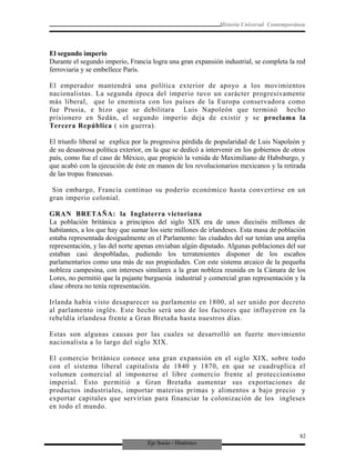Eje Socio - Histórico
Historia Universal Contemporánea
El segundo imperio
Durante el segundo imperio, Francia logra una gran expansión industrial, se completa la red
ferroviaria y se embellece París.
El emperador mantendrá una política exterior de apoyo a los movimientos
nacionalistas. La segunda época del imperio tuvo un carácter progresivamente
más liberal, que lo enemista con los países de la Europa conservadora como
fue Prusia, e hizo que se debilitara Luis Napoleón que terminó hecho
prisionero en Sedán, el segundo imperio deja de existir y se proclama la
Tercera República ( sin guerra).
El triunfo liberal se explica por la progresiva pérdida de popularidad de Luis Napoleón y
de su desastrosa política exterior, en la que se dedicó a intervenir en los gobiernos de otros
país, como fue el caso de México, que propició la venida de Maximiliano de Habsburgo, y
que acabó con la ejecución de éste en manos de los revolucionarios mexicanos y la retirada
de las tropas francesas.
Sin embargo, Francia continuo su poderío económico hasta convertirse en un
gran imperio colonial.
GRAN BRETAÑA: la Inglaterra victoriana
La población británica a principios del siglo XIX era de unos dieciséis millones de
habitantes, a los que hay que sumar los siete millones de irlandeses. Esta masa de población
estaba representada desigualmente en el Parlamento: las ciudades del sur tenían una amplia
representación, y las del norte apenas enviaban algún diputado. Algunas poblaciones del sur
estaban casi despobladas, pudiendo los terratenientes disponer de los escaños
parlamentarios como una más de sus propiedades. Con este sistema arcaico de la pequeña
nobleza campesina, con intereses similares a la gran nobleza reunida en la Cámara de los
Lores, no permitió que la pujante burguesía industrial y comercial gran representación y la
clase obrera no tenía representación.
Irlanda había visto desaparecer su parlamento en 1800, al ser unido por decreto
al parlamento inglés. Este hecho será uno de los factores que influyeron en la
rebeldía irlandesa frente a Gran Bretaña hasta nuestros días.
Estas son algunas causas por las cuales se desarrolló un fuerte movimiento
nacionalista a lo largo del siglo XIX.
El comercio británico conoce una gran expansión en el siglo XIX, sobre todo
con el sistema liberal capitalista de 1840 y 1870, en que se cuadruplica el
volumen comercial al imponerse el libre comercio frente al proteccionismo
imperial. Esto permitió a Gran Bretaña aumentar sus exportaciones de
productos industriales, importar materias primas y alimentos a bajo precio y
exportar capitales que servirían para financiar la colonización de los ingleses
en todo el mundo.
82
 