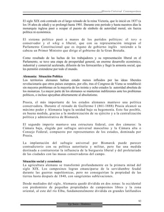Eje Socio - Histórico
Historia Universal Contemporánea
El siglo XIX está centrado en el largo reinado de la reina Victoria, que lo inició en 1837 (a
los 18 años de edad) y se prolongó hasta 1901. Durante este período y hasta nuestros días la
monarquía inglesa pasó a ocupar el puesto de símbolo de autoridad moral, sin fuerza
política ni económica.
El sistema político pasó a manos de los partidos políticos: el tory o
conservador y el whig o liberal, que con su representación integran el
Parlamento Constitucional que es órgano de gobierno inglés teniendo a la
cabeza un Primer Ministro que dirige el gobierno de la Gran Bretaña.
Como resultado de las luchas de los trabajadores y su representación liberal en el
Parlamento, se tuvo una etapa de prosperidad general, un enorme desarrollo económico,
industrial y comercial acelerado, difusión de los ferrocarriles y llegó la armonía social, que
les permitió extenderse por todo el mundo.
Alemania: Situación Política
Los territorios alemanes habían estado menos influidos por las ideas liberales
revolucionaria que otros países europeos, por ello, tras el Congreso de Viena se restableció
sin mayores problemas en la mayoría de los treinta y ocho estados la autoridad absoluta de
los monarcas. La mayor parte de los alemanes se mantenían indiferentes ante los problemas
políticos, o incluso apoyaban abiertamente al absolutismo.
Prusia, el más importante de los estados alemanes mantuvo una política
conservadora. Durante el reinado de Guillermo I (861-1888) Prusia alcanzó su
máximo poder y Alemania logra la unidad bajo su hegemonía. Esto fue posible,
en buena medida, gracias a la modernización de su ejército y a la centralización
política y administrativa de Bismarck.
El segundo imperio mantuvo una estructura federal, con dos cámaras: la
Cámara baja, elegida por sufragio universal masculino y la Cámara alta o
Consejo Federal, compuesto por representantes de los estados, dominada por
Prusia.
La implantación del sufragio universal por Bismarck puede parecer
contradictorio con su política autoritaria y militar, pero fue una medida
destinada a contrarrestar la influencia de la burguesía liberal y del proletariado
de las ciudades con las masas conservadoras del campo.
Situación social y económica
La agricultura alemana se transformó profundamente en la primera mitad del
siglo XIX. Los campesinos logran emanciparse de la servidumbre feudal
durante las guerras napoléonicas, pero no conseguirían la propiedad de las
tierras hasta después de 1848, con sangrientas sublevaciones.
Desde mediados del siglo, Alemania quedó dividida en dos zonas: la occidental
con predominio de pequeñas propiedades de campesinos libres y la zona
oriental, al este del río Elba, fundamentalmente dividida en grandes latifundios
83
 