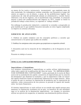 Eje Socio - Histórico
Historia Universal Contemporánea
en manos de los junkers (aristocracia terrateniente) que empleaba mano de
obra asalariada, los trabajadores estaban sometidos con frecuencia al pago del
salario en especie y no en dinero, a pesar, de las prohibiciones legales. Las
condiciones de vida del proletariado alemán en alimentación y vestido fueron
inferiores a las de los ingleses, con el alcoholismo muy extendido, la situación
mejoró a partir del establecimiento del Imperio en 1871, cuando se limitó la
jornada de trabajo a doce horas y se suprimió el trabajo infantil.
Sin embargo la producción industrial y comercial se extendía y progresaba en
gran medida por lo que también buscaron mercados en otros lugares ampliando
su imperio en colonias africanas.
EJERCICIO DE APLICACIÓN:
1. Elabora un cuadro sinóptico con los conceptos políticos y sociales que
caracterizaron a los países que acabas de estudiar.
2. Establece las semejanzas entre estos países que propiciaron su expansión colonial.
3. Encuentra cual era la situación de los trabajadores y de la burguesía en este
siglo.
Presenta tu trabajo al asesor.
TEMA 3.2. EL CAPITALISMO IMPERIALISTA
Imperialismo y Colonialismo
Los términos colonialismo e imperialismo se suelen utilizar indistintamente,
sobre todo a partir de la publicación del libro de Lenin “EL IMPERIALISMO,
FASE SUPERIOR DEL CAPITALISMO”. Lenin, partiendo de la teoría de Marx
acerca de la acumulación de capital, caracteriza el imperialismo por la creación
de monopolios que dominan la economía, y por la importancia cada vez mayor
del capital financiero frente al capitalismo industrial de la etapa anterior, hasta
el punto de que se sustituye la exportación de productos por la exportación de
capitales, como consecuencia de este proceso se procede al reparto del mundo
entre los trusts financieros.
El término imperialismo se suele utilizar en un sentido más amplio porque para
mantener la explotación económica de un país, en beneficio de una metrópoli
(que es la esencia de la dominación imperialista) , no siempre es necesario
utilizar un ejército de ocupación, ni mantener una dominación política directa.
84
 