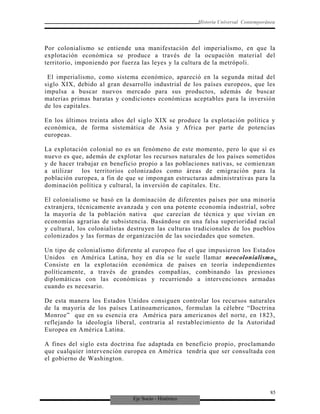 Eje Socio - Histórico
Historia Universal Contemporánea
Por colonialismo se entiende una manifestación del imperialismo, en que la
explotación económica se produce a través de la ocupación material del
territorio, imponiendo por fuerza las leyes y la cultura de la metrópoli.
El imperialismo, como sistema económico, apareció en la segunda mitad del
siglo XIX, debido al gran desarrollo industrial de los países europeos, que les
impulsa a buscar nuevos mercado para sus productos, además de buscar
materias primas baratas y condiciones económicas aceptables para la inversión
de los capitales.
En los últimos treinta años del siglo XIX se produce la explotación política y
económica, de forma sistemática de Asia y Africa por parte de potencias
europeas.
La explotación colonial no es un fenómeno de este momento, pero lo que sí es
nuevo es que, además de explotar los recursos naturales de los países sometidos
y de hacer trabajar en beneficio propio a las poblaciones nativas, se comienzan
a utilizar los territorios colonizados como áreas de emigración para la
población europea, a fin de que se impongan estructuras administrativas para la
dominación política y cultural, la inversión de capitales. Etc.
El colonialismo se basó en la dominación de diferentes países por una minoría
extranjera, técnicamente avanzada y con una potente economía industrial, sobre
la mayoría de la población nativa que carecían de técnica y que vivían en
economías agrarias de subsistencia. Basándose en una falsa superioridad racial
y cultural, los colonialistas destruyen las culturas tradicionales de los pueblos
colonizados y las formas de organización de las sociedades que someten.
Un tipo de colonialismo diferente al europeo fue el que impusieron los Estados
Unidos en América Latina, hoy en día se le suele llamar neocolonialismo.
Consiste en la explotación económica de países en teoría independientes
políticamente, a través de grandes compañías, combinando las presiones
diplomáticas con las económicas y recurriendo a intervenciones armadas
cuando es necesario.
De esta manera los Estados Unidos consiguen controlar los recursos naturales
de la mayoría de los países Latinoamericanos, formulan la célebre “Doctrina
Monroe” que en su esencia era América para americanos del norte, en 1823,
reflejando la ideología liberal, contraria al restablecimiento de la Autoridad
Europea en América Latina.
A fines del siglo esta doctrina fue adaptada en beneficio propio, proclamando
que cualquier intervención europea en América tendría que ser consultada con
el gobierno de Washington.
85
 