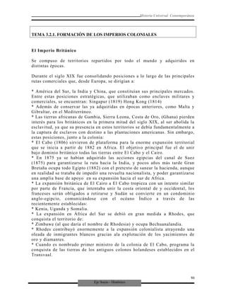Eje Socio - Histórico
Historia Universal Contemporánea
TEMA 3.2.1. FORMACIÓN DE LOS IMPERIOS COLONIALES
El Imperio Británico
Se compuso de territorios repartidos por todo el mundo y adquiridos en
distintas épocas.
Durante el siglo XIX fue consolidando posiciones a lo largo de las principales
rutas comerciales que, desde Europa, se dirigían a:
* América del Sur, la India y China, que constituían sus principales mercados.
Entre estas posiciones estratégicas, que utilizaban como enclaves militares y
comerciales, se encuentran: Singapur (1819) Hong Kong (1814)
* Además de conservar las ya adquiridas en épocas anteriores, como Malta y
Gibraltar, en el Mediterráneo.
* Las tierras africanas de Gambia, Sierra Leona, Costa de Oro, (Ghana) pierden
interés para los británicos en la primera mitad del siglo XIX, al ser abolida la
esclavitud, ya que su presencia en estos territorios se debía fundamentalmente a
la captura de esclavos con destino a las plantaciones americanas. Sin embargo,
estas posiciones, junto a la colonia:
* El Cabo (1806) sirvieron de plataforma para la enorme expansión territorial
que se inicia a partir de 1882 en Africa. El objetivo principal fue el de unir
bajo dominio británico todas las tierras entre El Cabo y el Cairo.
* En 1875 ya se habían adquirido las acciones egipcias del canal de Suez
(1875) para garantizarse la ruta hacia la India, y pocos años más tarde Gran
Bretaña ocupa todo Egipto (1882) con el pretexto de sanear la hacienda, aunque
en realidad se trataba de impedir una revuelta nacionalista, y poder garantizarse
una amplia base de apoyo en su expansión hacia el sur de Africa.
* La expansión británica de El Cairo a El Cabo tropieza con un intento similar
por parte de Francia, que intentaba unir la costa oriental de y occidental, los
franceses serán obligados a retirarse y Sudán se convierte en un condominio
anglo-egipcio, comunicándose con el océano Índico a través de las
recientemente establecidas:
* Kenia, Uganda y Somalia.
* La expansión en África del Sur se debió en gran medida a Rhodes, que
conquista el territorio de:
* Zimbawe (al que daría el nombre de Rhodesia) y ocupa Bechuanalandia.
* Rhodes contribuyó enormemente a la expansión colonialista atrayendo una
oleada de inmigrantes blancos gracias ala explotación de los yacimientos de
oro y diamantes.
* Cuando es nombrado primer ministro de la colonia de El Cabo, programa la
conquista de las tierras de los antiguos colonos holandeses establecidos en el
Transvaal.
86
 