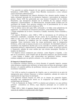 Eje Socio - Histórico
Historia Universal Contemporánea
* La anexión se realiza después de una guerra encarnizada entre ingleses y
holandeses (1889-1902), aunque Gran Bretaña reconocerá a estos colonos
cierta autonomía administrativa.
* El núcleo fundamental del imperio Británico fue, durante mucho tiempo, la
India, principal mercado de los productos Ingleses y proveedora de materias
primas. Hasta 1858 fue gobernada por una arcaica Compañía de las Indias
Orientales, que desaparece después de la rebelión de los cipayos (tropas
indígenas), centralizándose la administración, dirigida desde Londres por un
secretario de Estado. Este proceso culmina con la proclamación de la reina
Victoria como emperatriz de la India en 1876.
* En el último tercio del siglo XIX, utilizando a la India como plataforma de
expansión , se colonizan los territorios próximos, como Birmania y Malasia.
* Zonas templadas de la tierra: Terranova, Canadá, Australia, Nueva Zelanda y
Sudáfrica.
* El imperio Británico, entre 1880 y 1902 se incrementa en 14 millones de
kilómetros cuadrados, ocupando 20 por ciento de la superficie de la tierra,
sobre la que vivía casi la cuarta parte de la población mundial. El imperio
colonial Británico se completa con las colonias establecidas en la zona
templada. Estos territorios serán las zonas preferentes para la emigración
británica, sobre todo en épocas de paro en la metrópoli. Su identidad cultural y
económica con Inglaterra facilita que se les conceda un estatuto especial, con
autonomía política y administrativa, manteniendo en común la política exterior
y financiera, además de estar unidas por una misma monarquía. Reciben el
nombre de dominios.
* El imperio estuvo compuesto por colonias –como Nigeria o Uganda, a las
que no se reconocía como ningún tipo de derechos políticos; por protectorados
– como Egipto o Sudan-, que conservaban sus gobiernos locales, aunque
estaban ocupados por un ejército colonial, y los citados dominios.
El Imperio Colonial Francés
La expansión colonial francesa se inicia durante el segundo imperio, aunque
estás primeras expediciones militares se hacen más en busca de prestigio y para
distraer a la opinión pública de problemas internos que buscando en beneficio
económico inmediato.
* En 1830 se realiza la ocupación de Argelia, que se convertirá en un país de
inmigración para colonos franceses e incluso españoles, además de centro de
exportación de trigo hacia la metrópoli.
* El gobierno francés fracasa en 1841 en su intento de controlar Egipto,
buscando una compensación moral en la ocupación de Gabón y algunos
archipiélagos de Oceanía.
* Tras la fundación de Dakar (1857) se plantea por primera vez una política
colonial sistemática en África, cuyo objetivo principal era el control de
Egipto.
* Entre 1859 y 1869, el ingeniero francés Lesseps construye el canal de Suez, con la
intención de establecer un protectorado sobre Egipto.
87
 