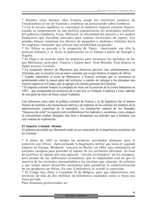 Eje Socio - Histórico
Historia Universal Contemporánea
* Durante estos mismos años Francia ocupa los territorios asiáticos de
Conchinchina al sur de Vietnam y establece un protectorado sobre Camboya.
* Con la tercera república se constituye el auténtico imperio colonial francés,
cuando se comprometen en una política expansionista los principales políticos
del gobierno Gambetta, Ferry, Delcassé, la oficialidad del ejército y los medios
financieros que buscaban mercados para realizar inversiones de capital. Los
grandes bancos canalizan los ahorros de pequeños y medianos rentistas hacia
las empresas coloniales que ofrecen una rentabilidad asegurada.
* En África se procede a la ocupación de Túnez (motivando con ello la
protesta italiana) y se inicia la penetración en el Sahara a partir de Senegal y
Argelia.
* Se llega a un acuerdo entre las potencias para reconocer los derechos en los
que Marruecos sería para Francia y Egipto para Gran Bretaña. Esta alianza se
llamó Entente Cordiale.
* La ocupación efectiva de Marruecos por franceses provocó otro enfrentamiento con
Alemania, que se resuelve con un nuevo acuerdo, por el que finaliza el reparto de Africa:
* España controlaría el norte de Marruecos, y Francia consigue que se reconozca su
protectorado sobre la mayor parte del territorio, a cambio de entregar a los alemanes una
extensa región en el Congo, que se agrega a la colonia germana de Camerún.
* El imperio colonial francés se completa en Asia con la creación de la Unión Indochina en
1887, que comprendía los territorios de lo que hoy es Vietnam, Camboya y Laos, además
de una parte de reino de Siam, actual Tailandia.
Una diferencia clara entre la política colonial de Francia y la de Inglaterra fue el intento
francés de asimilar a las aristocracias nativas y de imponer en las colonias los modelos de la
administración centralista de la metrópoli. La asimilación cultural de los llamados
“franceses de color” ni siquiera será combatida por los radicales y socialistas, cuyos ataques
al colonialismo estaban dirigidos más bien a humanizar sus métodos que a terminar con
este sistema de explotación.
El Imperio Colonial Alemán
El gobierno presidido por Bismarck tardó en ser consciente de la importancia económica de
las colonias.
* A partir de 1882 se fundan las primeras sociedades alemanas para el
comercio con África. Aprovechando la hegemonía militar que tenía el segundo
imperio en Europa, Bismarck convoca en Berlín ,en 1884, una conferencia de
naciones europeas para proceder al reparto de los territorios africanos. Se trata
de justificar el reparto por una supuesta “misión civilizadora” de los europeos,
pero prueba de sus ambiciones económicas que lo impulsaban está en que la
mayoría de los asistentes representaban a las naciones que carecían de colonias
y que tenían menor desarrollo económico para garantizar la comercialización
de sus productos en África. En esta Conferencia se acordó la concesión:
* El Congo hoy Zaire a Leopoldo II de Bélgica, para que administrara este
territorio de más de dos millones de kilómetros cuadrados como si fuera una
finca privada.
Para Alemania protectorados en:
88
 