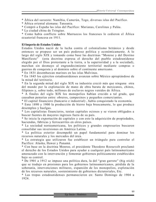 Eje Socio - Histórico
Historia Universal Contemporánea
* África del suroeste: Namibia, Camerún, Togo, diversas islas del Pacífico.
* África oriental alemana: Tanzania.
* Compró a España las islas del Pacífico: Marianas, Carolinas y Paláu.
* La ciudad china de Tsingtao.
* Como había conflicto sobre Marruecos los franceses le cedieron el África
ecuatorial francesa en 1911.
El Imperio de Estados Unidos
Estados Unidos nació de la lucha contra el colonialismo británico y desde
entonces se propuso ser un país poderoso política y económicamente. A lo
largo del siglo XIX y tomando como base las doctrinas “Monroe y del Destino
Manifiesto” (esta doctrina expresa el derecho del pueblo estadounidense
elegido por el Dios protestante a la tierra, a la superioridad y a la sociedad),
marchan sin desmayo al engrandecimiento territorial mediante compras o
guerras de conquista y al dominio sobre el continente americano.
* En 1831 desembarcan marines en las islas Malvinas.
* En 1845 los ejércitos estadounidenses avanzan sobre México apropiándose de
la mitad del territorio.
* En la segunda mitad del siglo XIX su industria creció más que ninguna otra
del mundo por la explotación de mano de obra barata de mexicanos, chinos,
filipinos y, sobre todo, millones de esclavos negros venidos de África.
* A finales del siglo XIX los monopolios habían crecido a tal grado, que
causaban penurias entre: obreros, campesinos y pequeños comerciantes.
* El capital financiero (bancario e industrial) , había conquistado la economía.
* Ente 1890 y 1900 la producción de hierro baja bruscamente, lo que produce
desempleo y huelgas.
* Los capitalistas financieros, tenían capitales ociosos y se vieron obligados a
buscar fuentes de mayores ingresos fuera de su país.
* Se inicia la exportación de capitales y con esto la adquisición de propiedades,
haciendas, fábricas y ferrocarriles en otros países.
* La sociedad norteamericana, los políticos y grandes empresarios buscaron
consolidar sus inversiones en América Latina.
* La política exterior desempeñó un papel fundamental para dominar los
recursos naturales y los mercados del área.
* La estrategia que utilizaron fue establecer un triángulo para controlar el
Pacífico: Alaska, Hawai y Panamá.
* Con base en la doctrina Monroe, el presidente Theodoro Roosevelt proclamó
el derecho de los Estados Unidos para ayudar a cualquier país latinoamericano
amenazado con la intervención y fomentar gobiernos políticamente establecidos
bajo su control.
* De 1901 a 1912 se impuso una política dura, la del “gran garrote” (big stick)
que se tradujo en presiones para los gobiernos latinoamericanos, pérdida de la
soberanía, intervenciones militares, expansión de los monopolios, explotación
de los recursos naturales, sostenimiento de gobiernos dictatoriales, Etc.
* Las tropas estadounidenses permanecieron en: Santo Domingo de 1904 a
1924.
89
 