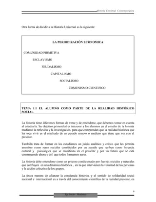 Eje Socio - Histórico
Historia Universal Contemporánea
Otra forma de dividir a la Historia Universal es la siguiente:
TEMA 1.1 EL ALUMNO COMO PARTE DE LA REALIDAD HISTÓRICO
SOCIAL
La historia tiene diferentes formas de verse y de entenderse, que debemos tomar en cuenta
al estudiarla. Su objetivo primordial es interesar a los alumnos en el estudio de la historia
mediante la reflexión y la investigación, para que comprendan que la realidad histórica que
les toca vivir es el resultado de un pasado remoto o mediato que tiene que ver con el
presente.
También trata de formar en los estudiantes un juicio analítico y crítico que les permita
asumirse como seres sociales constituidos por un pasado que reciben como herencia
cultural y psicológica que se manifiesta en el presente y por un futuro que se está
construyendo ahora y del que todos formamos parte.
La historia debe entenderse como un proceso condicionado por fuerzas sociales y naturales
que confluyen en una dinámica histórica , en la que intervienen la voluntad de las personas
y la acción colectiva de los grupos.
La única manera de afianzar la conciencia histórica y el sentido de solidaridad social
nacional e internacional es a través del conocimiento científico de la realidad presente, en
9
LA PERIODIZACIÓN ECONOMICA
COMUNIDAD PRIMITIVA
ESCLAVISMO
FEUDALISMO
CAPITALISMO
SOCIALISMO
COMUNISMO CIENTIFICO
 